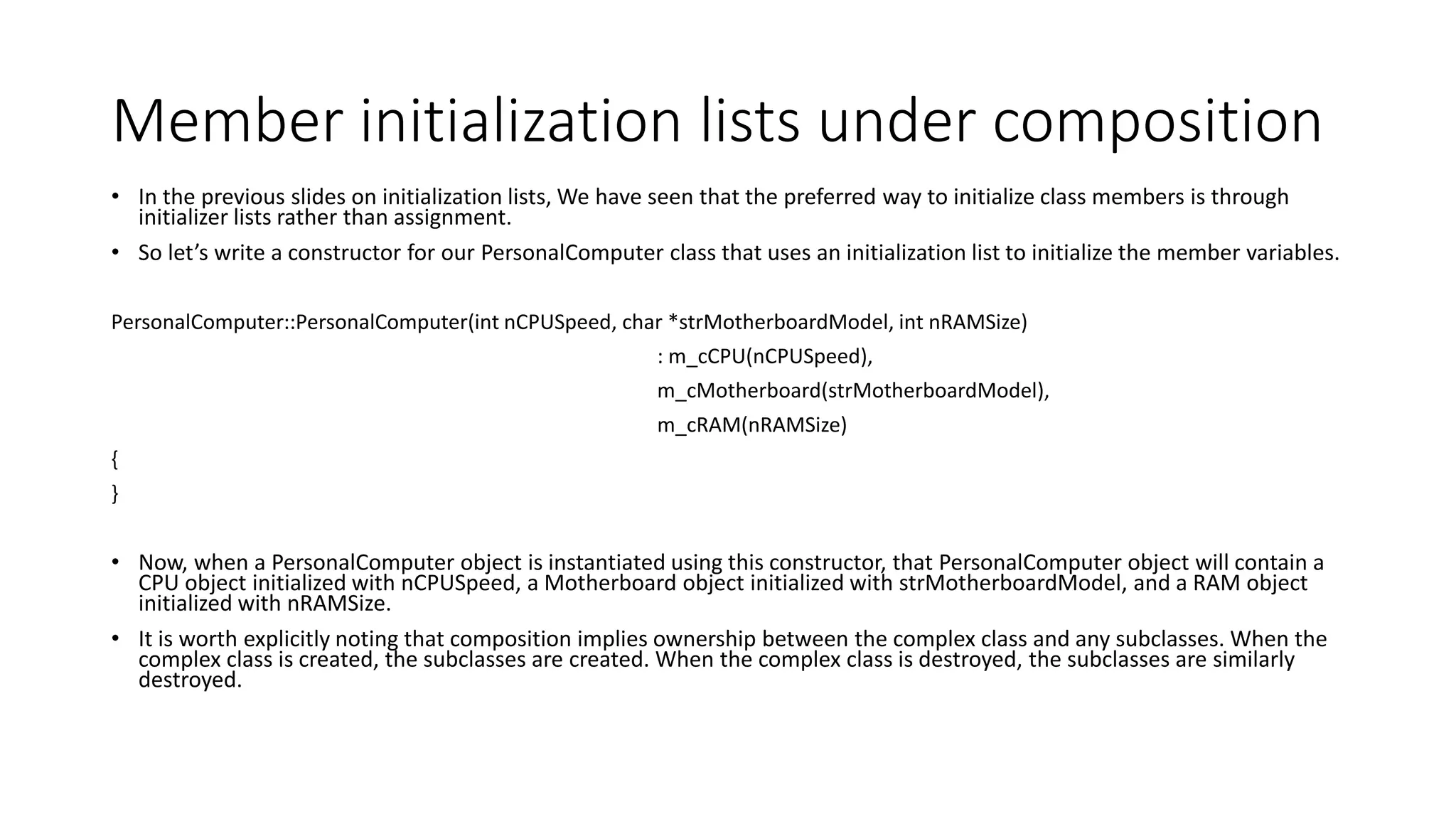 Member initialization lists under composition
• In the previous slides on initialization lists, We have seen that the preferred way to initialize class members is through
initializer lists rather than assignment.
• So let’s write a constructor for our PersonalComputer class that uses an initialization list to initialize the member variables.
PersonalComputer::PersonalComputer(int nCPUSpeed, char *strMotherboardModel, int nRAMSize)
: m_cCPU(nCPUSpeed),
m_cMotherboard(strMotherboardModel),
m_cRAM(nRAMSize)
{
}
• Now, when a PersonalComputer object is instantiated using this constructor, that PersonalComputer object will contain a
CPU object initialized with nCPUSpeed, a Motherboard object initialized with strMotherboardModel, and a RAM object
initialized with nRAMSize.
• It is worth explicitly noting that composition implies ownership between the complex class and any subclasses. When the
complex class is created, the subclasses are created. When the complex class is destroyed, the subclasses are similarly
destroyed.
 
