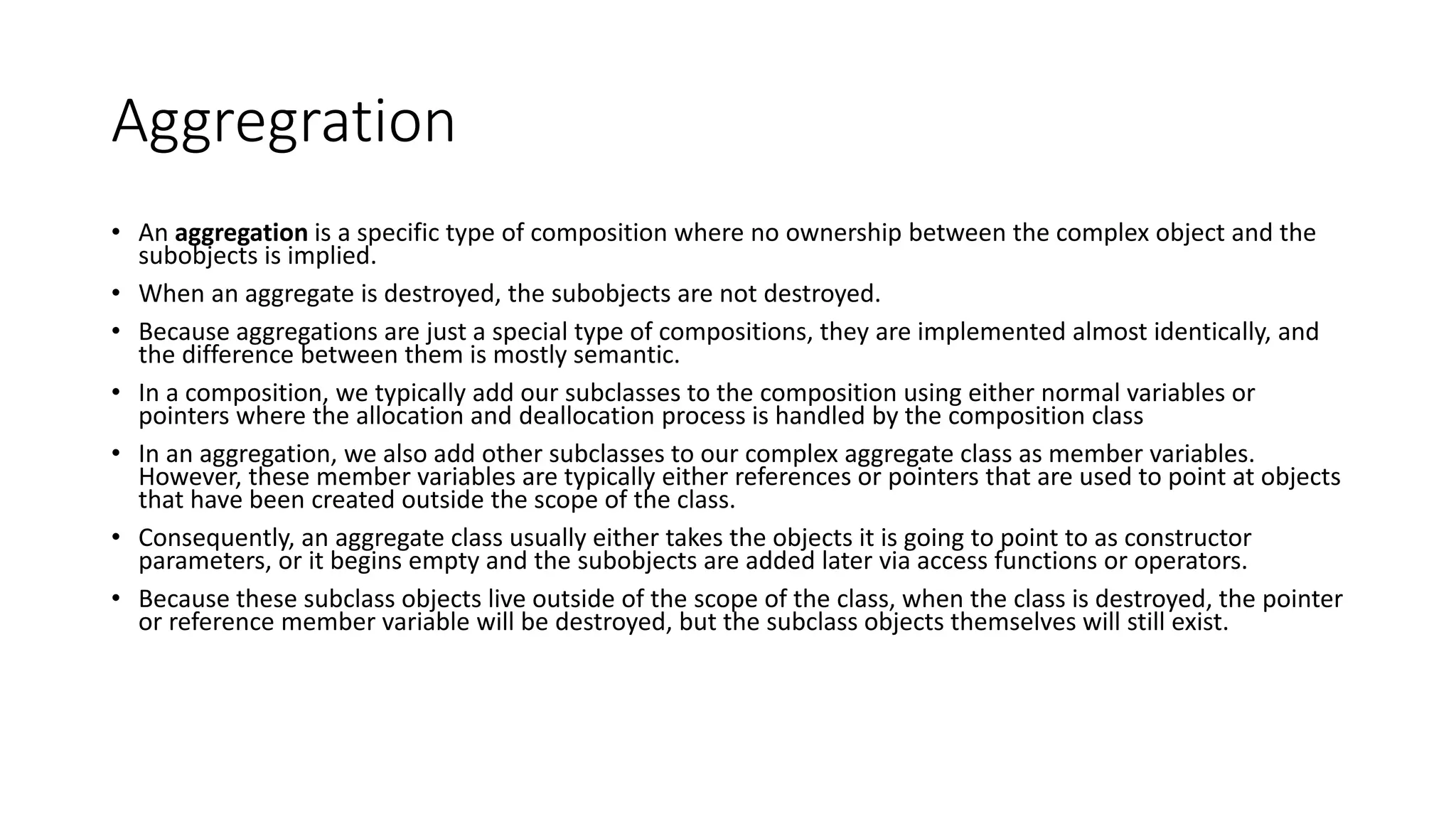 Aggregration
• An aggregation is a specific type of composition where no ownership between the complex object and the
subobjects is implied.
• When an aggregate is destroyed, the subobjects are not destroyed.
• Because aggregations are just a special type of compositions, they are implemented almost identically, and
the difference between them is mostly semantic.
• In a composition, we typically add our subclasses to the composition using either normal variables or
pointers where the allocation and deallocation process is handled by the composition class
• In an aggregation, we also add other subclasses to our complex aggregate class as member variables.
However, these member variables are typically either references or pointers that are used to point at objects
that have been created outside the scope of the class.
• Consequently, an aggregate class usually either takes the objects it is going to point to as constructor
parameters, or it begins empty and the subobjects are added later via access functions or operators.
• Because these subclass objects live outside of the scope of the class, when the class is destroyed, the pointer
or reference member variable will be destroyed, but the subclass objects themselves will still exist.
 