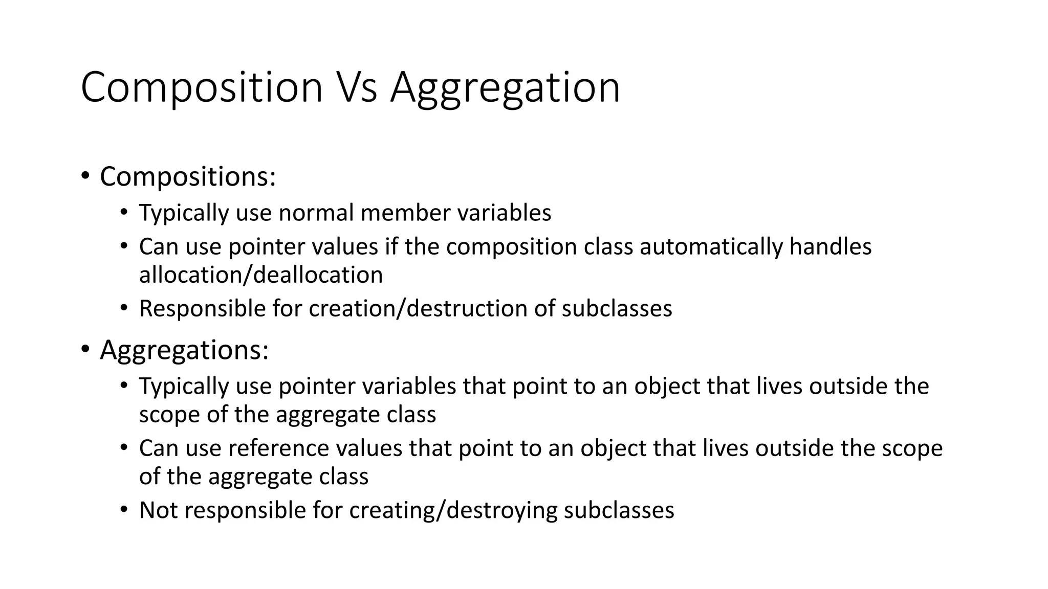Composition Vs Aggregation
• Compositions:
• Typically use normal member variables
• Can use pointer values if the composition class automatically handles
allocation/deallocation
• Responsible for creation/destruction of subclasses
• Aggregations:
• Typically use pointer variables that point to an object that lives outside the
scope of the aggregate class
• Can use reference values that point to an object that lives outside the scope
of the aggregate class
• Not responsible for creating/destroying subclasses
 
