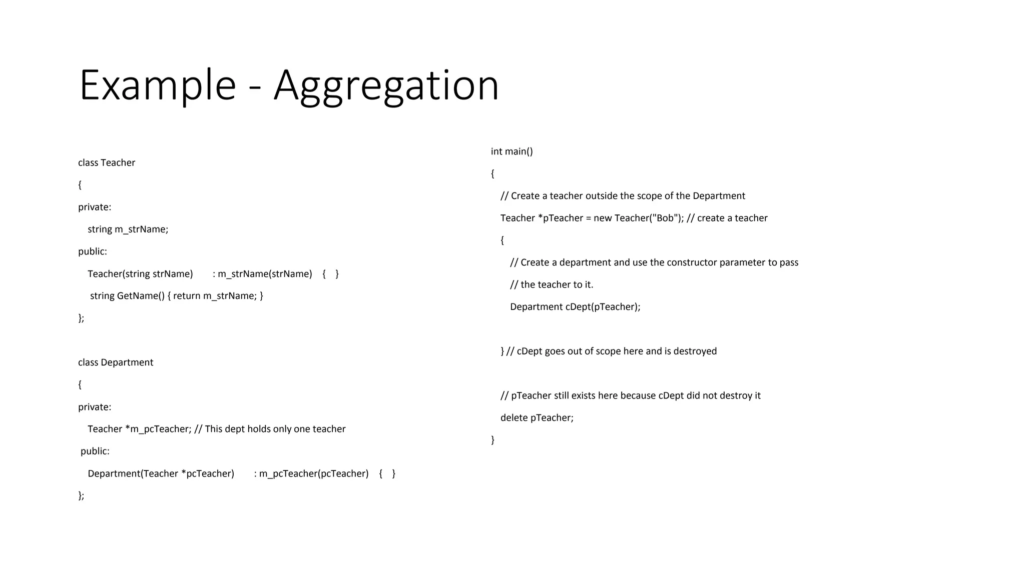 Example - Aggregation
class Teacher
{
private:
string m_strName;
public:
Teacher(string strName) : m_strName(strName) { }
string GetName() { return m_strName; }
};
class Department
{
private:
Teacher *m_pcTeacher; // This dept holds only one teacher
public:
Department(Teacher *pcTeacher) : m_pcTeacher(pcTeacher) { }
};
int main()
{
// Create a teacher outside the scope of the Department
Teacher *pTeacher = new Teacher("Bob"); // create a teacher
{
// Create a department and use the constructor parameter to pass
// the teacher to it.
Department cDept(pTeacher);
} // cDept goes out of scope here and is destroyed
// pTeacher still exists here because cDept did not destroy it
delete pTeacher;
}
 