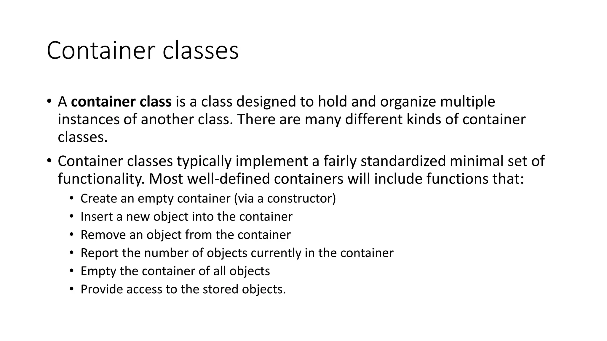 Container classes
• A container class is a class designed to hold and organize multiple
instances of another class. There are many different kinds of container
classes.
• Container classes typically implement a fairly standardized minimal set of
functionality. Most well-defined containers will include functions that:
• Create an empty container (via a constructor)
• Insert a new object into the container
• Remove an object from the container
• Report the number of objects currently in the container
• Empty the container of all objects
• Provide access to the stored objects.
 