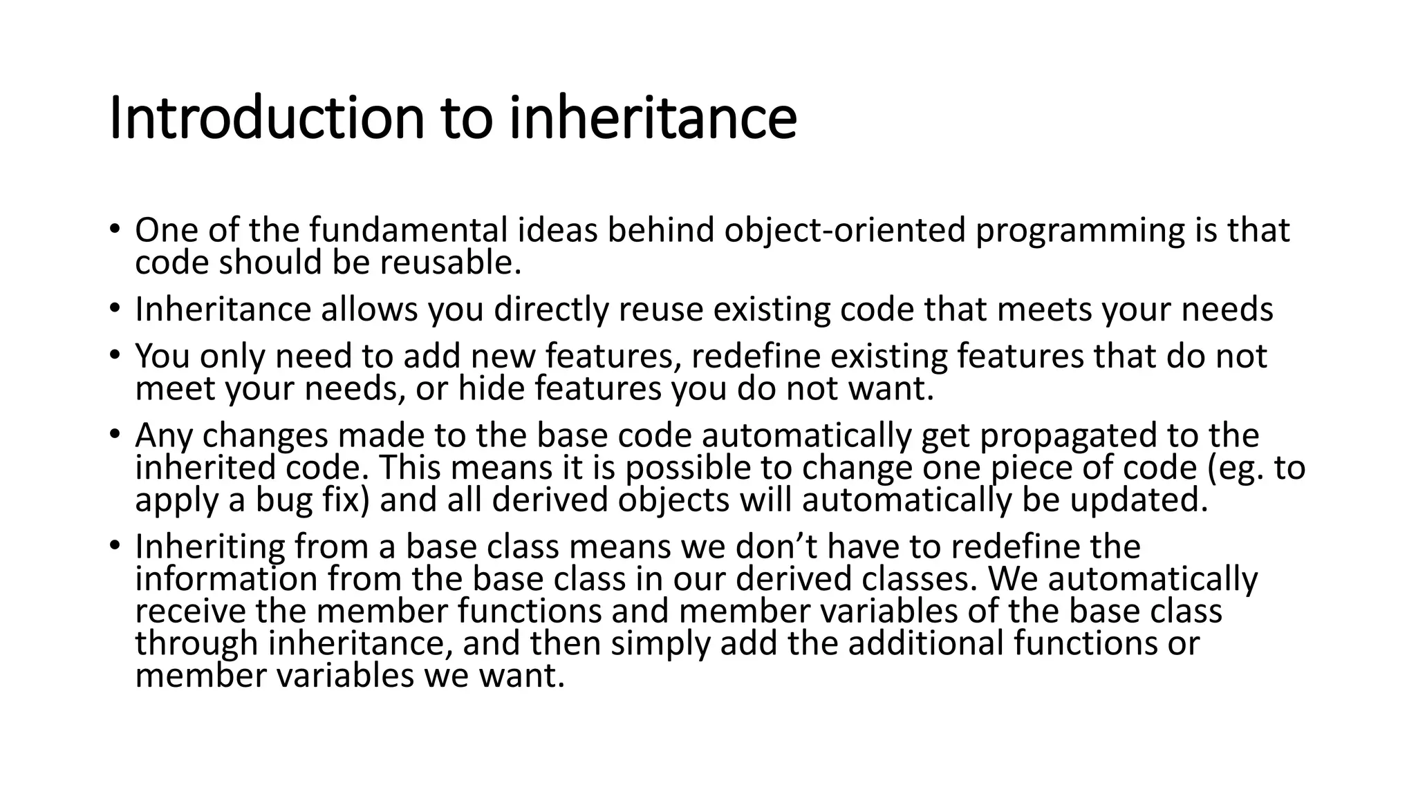 Introduction to inheritance
• One of the fundamental ideas behind object-oriented programming is that
code should be reusable.
• Inheritance allows you directly reuse existing code that meets your needs
• You only need to add new features, redefine existing features that do not
meet your needs, or hide features you do not want.
• Any changes made to the base code automatically get propagated to the
inherited code. This means it is possible to change one piece of code (eg. to
apply a bug fix) and all derived objects will automatically be updated.
• Inheriting from a base class means we don’t have to redefine the
information from the base class in our derived classes. We automatically
receive the member functions and member variables of the base class
through inheritance, and then simply add the additional functions or
member variables we want.
 
