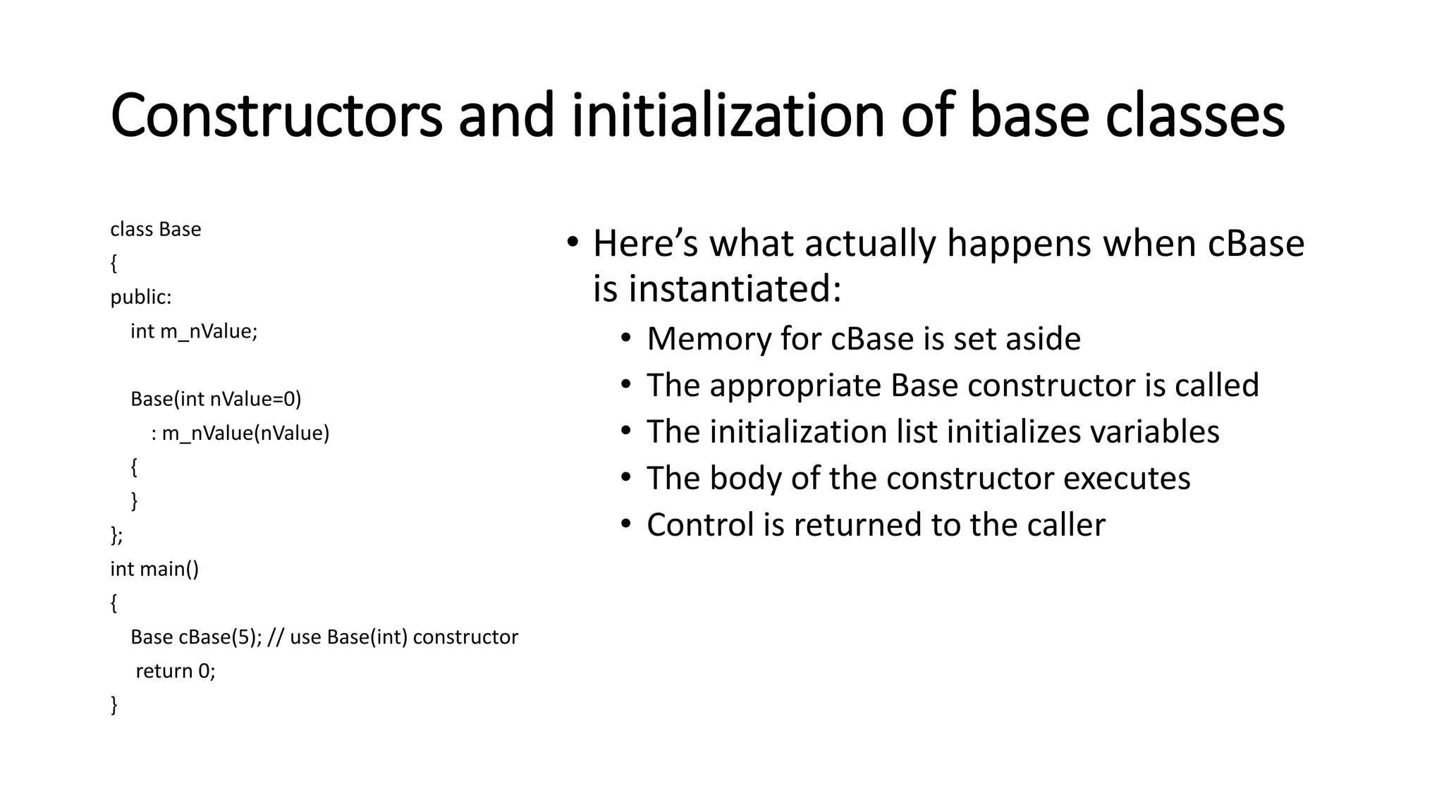 Constructors and initialization of base classes
class Base
{
public:
int m_nValue;
Base(int nValue=0)
: m_nValue(nValue)
{
}
};
int main()
{
Base cBase(5); // use Base(int) constructor
return 0;
}
• Here’s what actually happens when cBase
is instantiated:
• Memory for cBase is set aside
• The appropriate Base constructor is called
• The initialization list initializes variables
• The body of the constructor executes
• Control is returned to the caller
 
