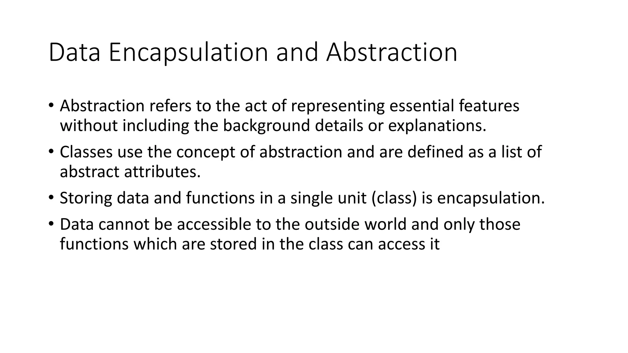 Data Encapsulation and Abstraction
• Abstraction refers to the act of representing essential features
without including the background details or explanations.
• Classes use the concept of abstraction and are defined as a list of
abstract attributes.
• Storing data and functions in a single unit (class) is encapsulation.
• Data cannot be accessible to the outside world and only those
functions which are stored in the class can access it
 