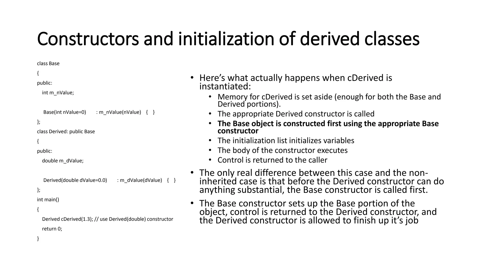 Constructors and initialization of derived classes
class Base
{
public:
int m_nValue;
Base(int nValue=0) : m_nValue(nValue) { }
};
class Derived: public Base
{
public:
double m_dValue;
Derived(double dValue=0.0) : m_dValue(dValue) { }
};
int main()
{
Derived cDerived(1.3); // use Derived(double) constructor
return 0;
}
• Here’s what actually happens when cDerived is
instantiated:
• Memory for cDerived is set aside (enough for both the Base and
Derived portions).
• The appropriate Derived constructor is called
• The Base object is constructed first using the appropriate Base
constructor
• The initialization list initializes variables
• The body of the constructor executes
• Control is returned to the caller
• The only real difference between this case and the non-
inherited case is that before the Derived constructor can do
anything substantial, the Base constructor is called first.
• The Base constructor sets up the Base portion of the
object, control is returned to the Derived constructor, and
the Derived constructor is allowed to finish up it’s job
 