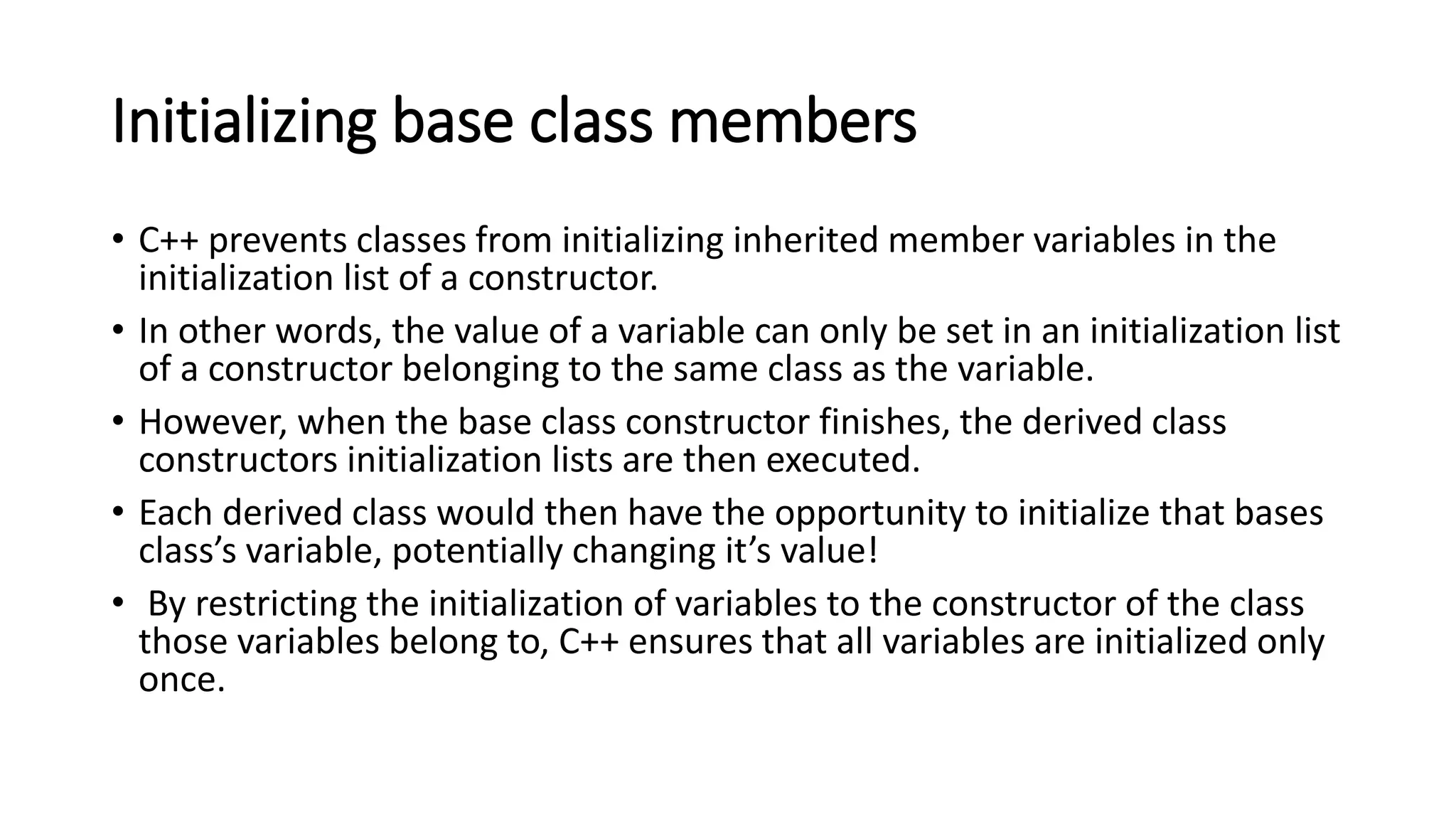 Initializing base class members
• C++ prevents classes from initializing inherited member variables in the
initialization list of a constructor.
• In other words, the value of a variable can only be set in an initialization list
of a constructor belonging to the same class as the variable.
• However, when the base class constructor finishes, the derived class
constructors initialization lists are then executed.
• Each derived class would then have the opportunity to initialize that bases
class’s variable, potentially changing it’s value!
• By restricting the initialization of variables to the constructor of the class
those variables belong to, C++ ensures that all variables are initialized only
once.
 