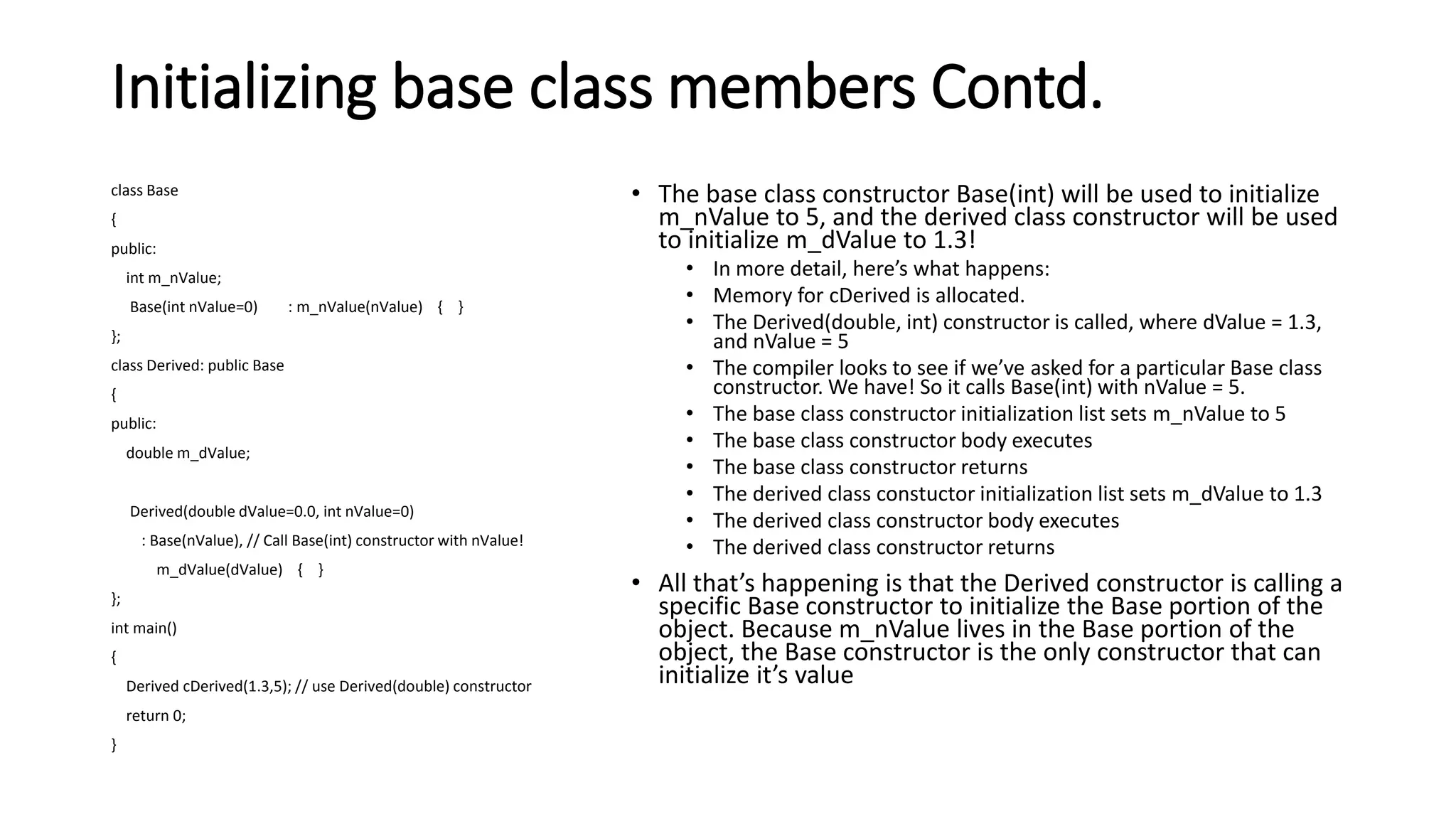 Initializing base class members Contd.
class Base
{
public:
int m_nValue;
Base(int nValue=0) : m_nValue(nValue) { }
};
class Derived: public Base
{
public:
double m_dValue;
Derived(double dValue=0.0, int nValue=0)
: Base(nValue), // Call Base(int) constructor with nValue!
m_dValue(dValue) { }
};
int main()
{
Derived cDerived(1.3,5); // use Derived(double) constructor
return 0;
}
• The base class constructor Base(int) will be used to initialize
m_nValue to 5, and the derived class constructor will be used
to initialize m_dValue to 1.3!
• In more detail, here’s what happens:
• Memory for cDerived is allocated.
• The Derived(double, int) constructor is called, where dValue = 1.3,
and nValue = 5
• The compiler looks to see if we’ve asked for a particular Base class
constructor. We have! So it calls Base(int) with nValue = 5.
• The base class constructor initialization list sets m_nValue to 5
• The base class constructor body executes
• The base class constructor returns
• The derived class constuctor initialization list sets m_dValue to 1.3
• The derived class constructor body executes
• The derived class constructor returns
• All that’s happening is that the Derived constructor is calling a
specific Base constructor to initialize the Base portion of the
object. Because m_nValue lives in the Base portion of the
object, the Base constructor is the only constructor that can
initialize it’s value
 