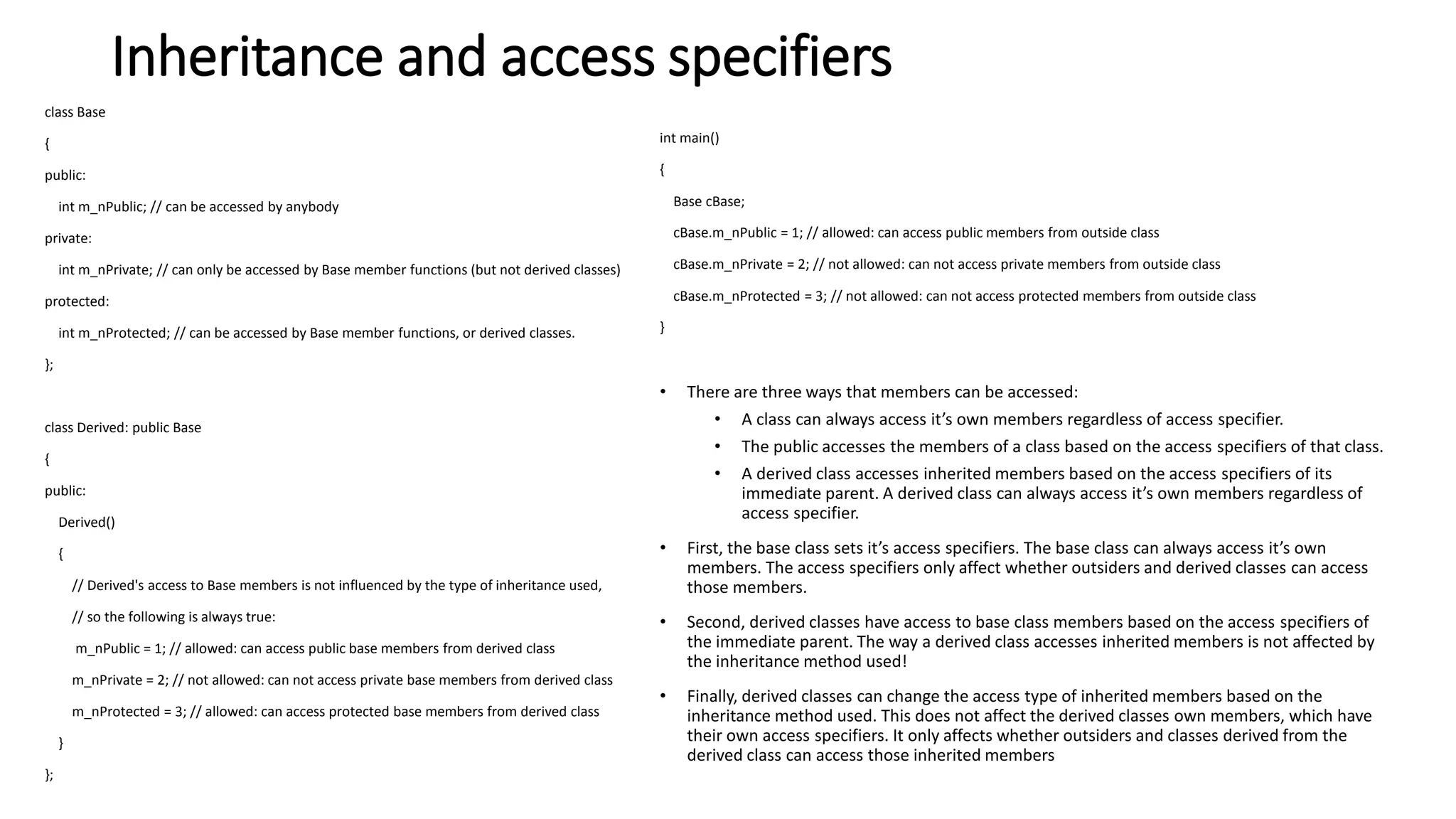 Inheritance and access specifiers
class Base
{
public:
int m_nPublic; // can be accessed by anybody
private:
int m_nPrivate; // can only be accessed by Base member functions (but not derived classes)
protected:
int m_nProtected; // can be accessed by Base member functions, or derived classes.
};
class Derived: public Base
{
public:
Derived()
{
// Derived's access to Base members is not influenced by the type of inheritance used,
// so the following is always true:
m_nPublic = 1; // allowed: can access public base members from derived class
m_nPrivate = 2; // not allowed: can not access private base members from derived class
m_nProtected = 3; // allowed: can access protected base members from derived class
}
};
int main()
{
Base cBase;
cBase.m_nPublic = 1; // allowed: can access public members from outside class
cBase.m_nPrivate = 2; // not allowed: can not access private members from outside class
cBase.m_nProtected = 3; // not allowed: can not access protected members from outside class
}
• There are three ways that members can be accessed:
• A class can always access it’s own members regardless of access specifier.
• The public accesses the members of a class based on the access specifiers of that class.
• A derived class accesses inherited members based on the access specifiers of its
immediate parent. A derived class can always access it’s own members regardless of
access specifier.
• First, the base class sets it’s access specifiers. The base class can always access it’s own
members. The access specifiers only affect whether outsiders and derived classes can access
those members.
• Second, derived classes have access to base class members based on the access specifiers of
the immediate parent. The way a derived class accesses inherited members is not affected by
the inheritance method used!
• Finally, derived classes can change the access type of inherited members based on the
inheritance method used. This does not affect the derived classes own members, which have
their own access specifiers. It only affects whether outsiders and classes derived from the
derived class can access those inherited members
 
