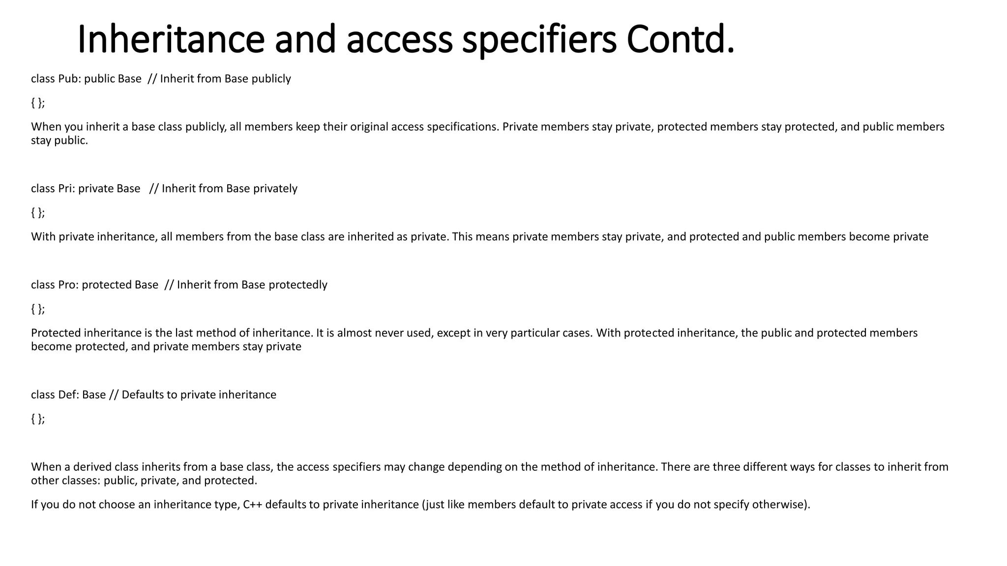 Inheritance and access specifiers Contd.
class Pub: public Base // Inherit from Base publicly
{ };
When you inherit a base class publicly, all members keep their original access specifications. Private members stay private, protected members stay protected, and public members
stay public.
class Pri: private Base // Inherit from Base privately
{ };
With private inheritance, all members from the base class are inherited as private. This means private members stay private, and protected and public members become private
class Pro: protected Base // Inherit from Base protectedly
{ };
Protected inheritance is the last method of inheritance. It is almost never used, except in very particular cases. With protected inheritance, the public and protected members
become protected, and private members stay private
class Def: Base // Defaults to private inheritance
{ };
When a derived class inherits from a base class, the access specifiers may change depending on the method of inheritance. There are three different ways for classes to inherit from
other classes: public, private, and protected.
If you do not choose an inheritance type, C++ defaults to private inheritance (just like members default to private access if you do not specify otherwise).
 