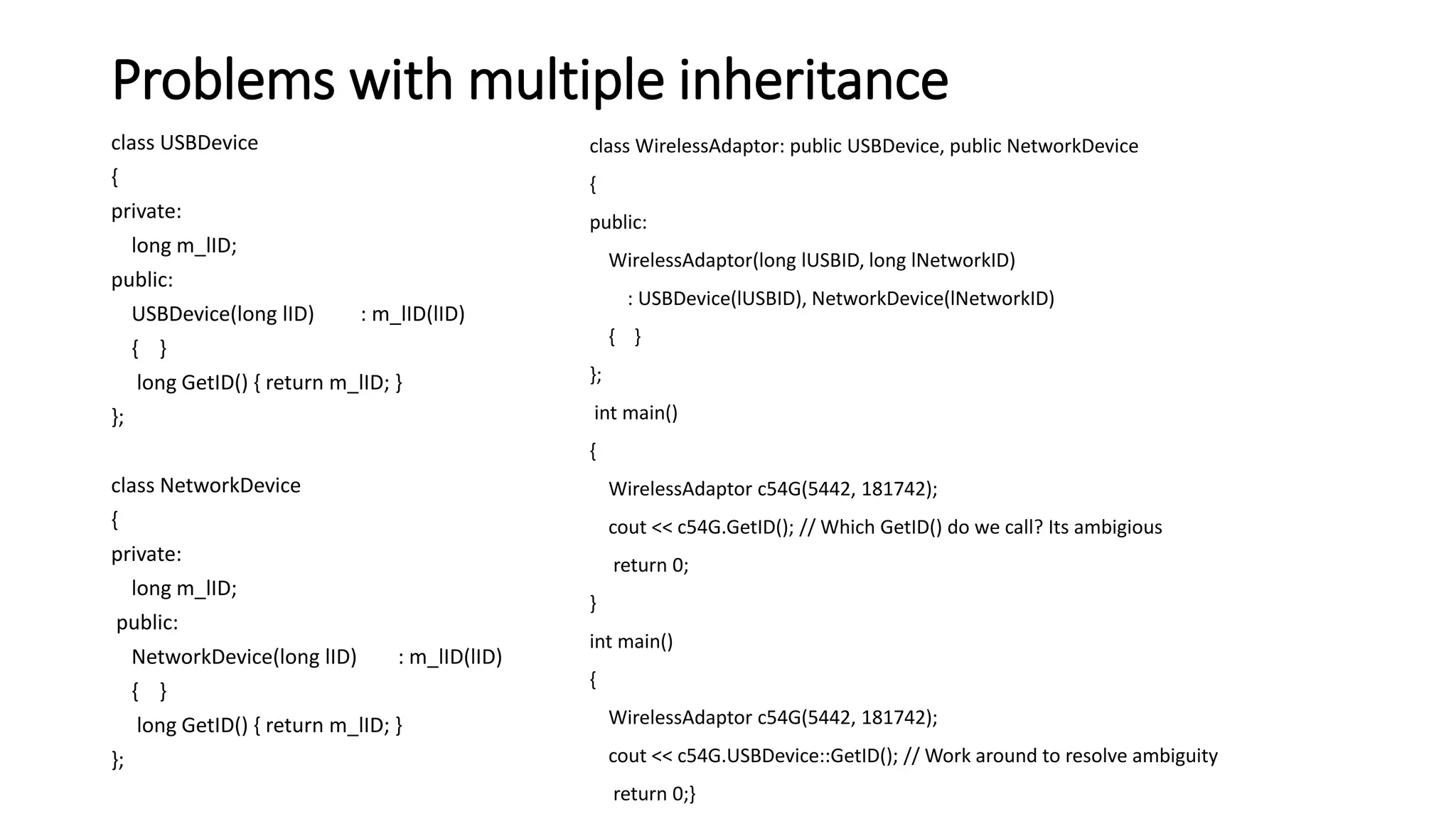 Problems with multiple inheritance
class USBDevice
{
private:
long m_lID;
public:
USBDevice(long lID) : m_lID(lID)
{ }
long GetID() { return m_lID; }
};
class NetworkDevice
{
private:
long m_lID;
public:
NetworkDevice(long lID) : m_lID(lID)
{ }
long GetID() { return m_lID; }
};
class WirelessAdaptor: public USBDevice, public NetworkDevice
{
public:
WirelessAdaptor(long lUSBID, long lNetworkID)
: USBDevice(lUSBID), NetworkDevice(lNetworkID)
{ }
};
int main()
{
WirelessAdaptor c54G(5442, 181742);
cout << c54G.GetID(); // Which GetID() do we call? Its ambigious
return 0;
}
int main()
{
WirelessAdaptor c54G(5442, 181742);
cout << c54G.USBDevice::GetID(); // Work around to resolve ambiguity
return 0;}
 