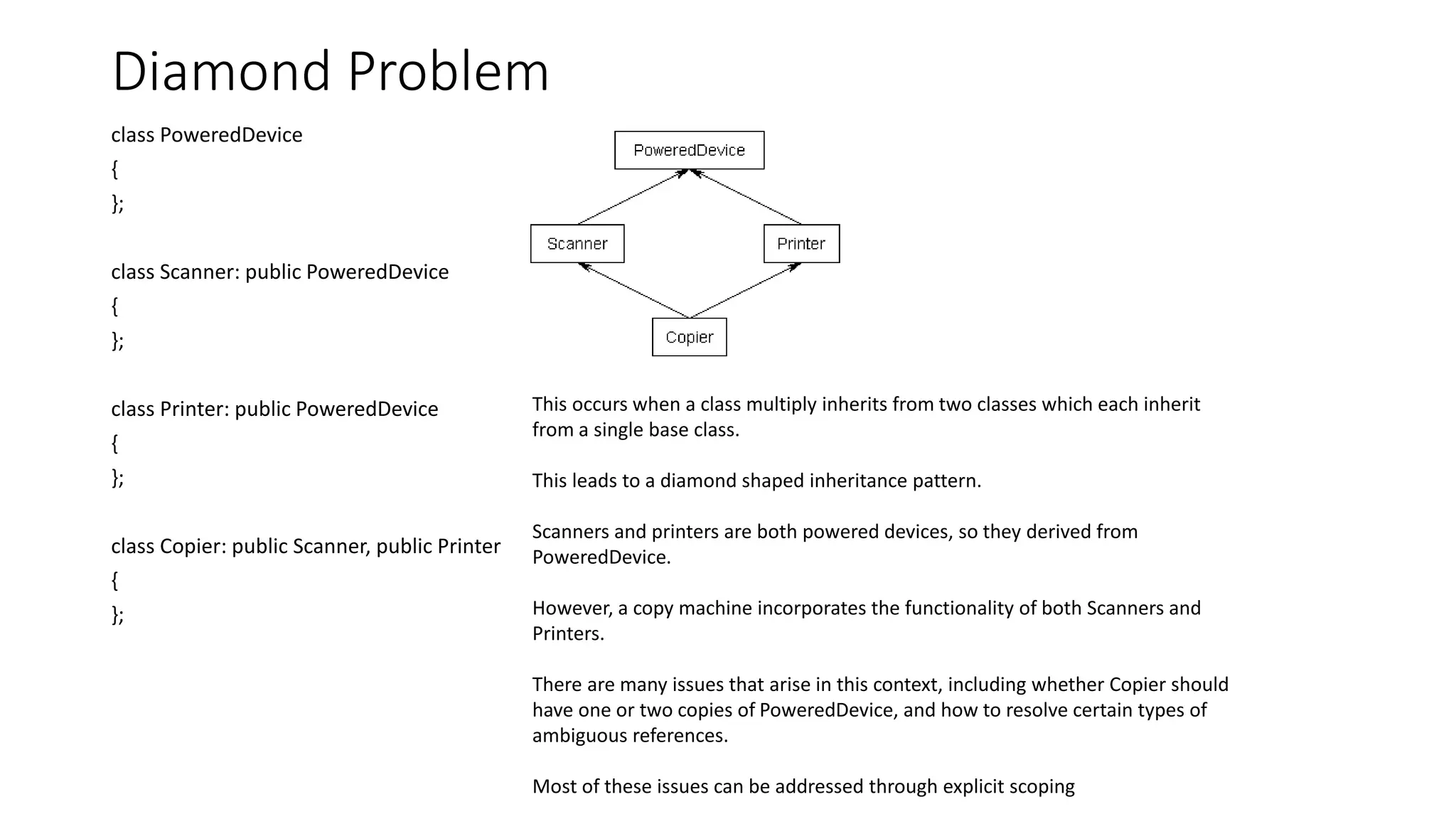 Diamond Problem
class PoweredDevice
{
};
class Scanner: public PoweredDevice
{
};
class Printer: public PoweredDevice
{
};
class Copier: public Scanner, public Printer
{
};
This occurs when a class multiply inherits from two classes which each inherit
from a single base class.
This leads to a diamond shaped inheritance pattern.
Scanners and printers are both powered devices, so they derived from
PoweredDevice.
However, a copy machine incorporates the functionality of both Scanners and
Printers.
There are many issues that arise in this context, including whether Copier should
have one or two copies of PoweredDevice, and how to resolve certain types of
ambiguous references.
Most of these issues can be addressed through explicit scoping
 