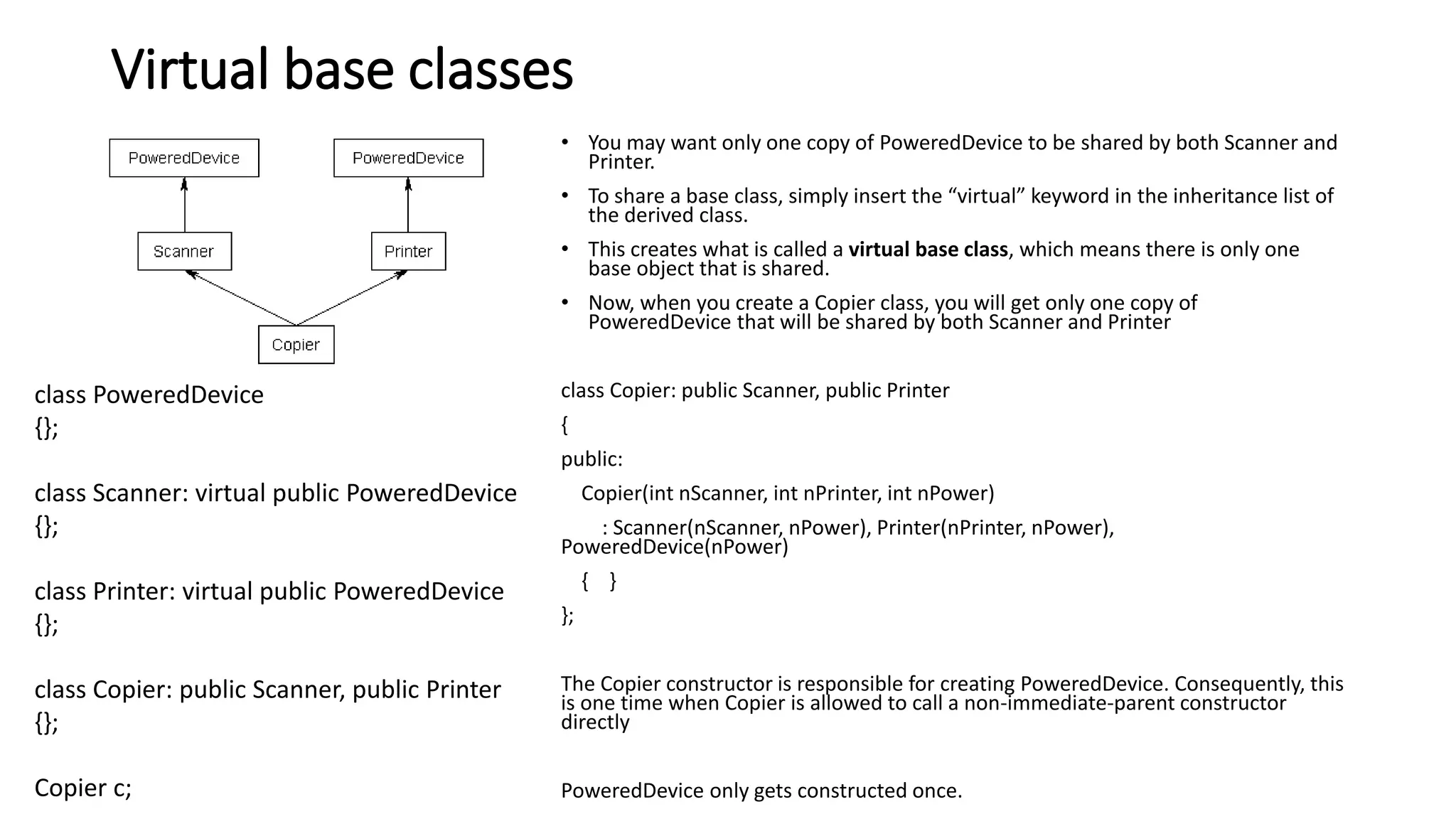 Virtual base classes
• You may want only one copy of PoweredDevice to be shared by both Scanner and
Printer.
• To share a base class, simply insert the “virtual” keyword in the inheritance list of
the derived class.
• This creates what is called a virtual base class, which means there is only one
base object that is shared.
• Now, when you create a Copier class, you will get only one copy of
PoweredDevice that will be shared by both Scanner and Printer
class Copier: public Scanner, public Printer
{
public:
Copier(int nScanner, int nPrinter, int nPower)
: Scanner(nScanner, nPower), Printer(nPrinter, nPower),
PoweredDevice(nPower)
{ }
};
The Copier constructor is responsible for creating PoweredDevice. Consequently, this
is one time when Copier is allowed to call a non-immediate-parent constructor
directly
PoweredDevice only gets constructed once.
class PoweredDevice
{};
class Scanner: virtual public PoweredDevice
{};
class Printer: virtual public PoweredDevice
{};
class Copier: public Scanner, public Printer
{};
Copier c;
 