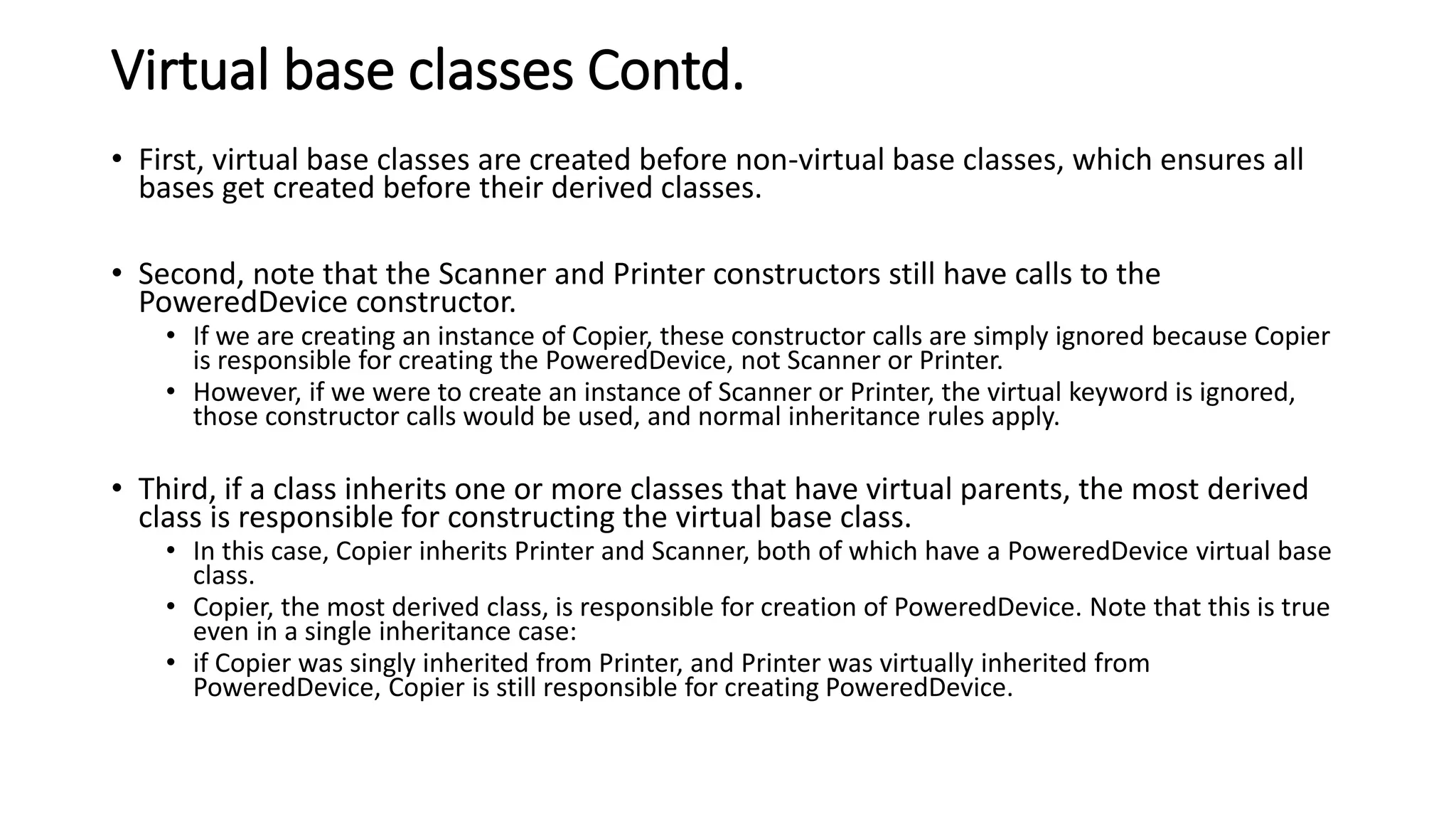 Virtual base classes Contd.
• First, virtual base classes are created before non-virtual base classes, which ensures all
bases get created before their derived classes.
• Second, note that the Scanner and Printer constructors still have calls to the
PoweredDevice constructor.
• If we are creating an instance of Copier, these constructor calls are simply ignored because Copier
is responsible for creating the PoweredDevice, not Scanner or Printer.
• However, if we were to create an instance of Scanner or Printer, the virtual keyword is ignored,
those constructor calls would be used, and normal inheritance rules apply.
• Third, if a class inherits one or more classes that have virtual parents, the most derived
class is responsible for constructing the virtual base class.
• In this case, Copier inherits Printer and Scanner, both of which have a PoweredDevice virtual base
class.
• Copier, the most derived class, is responsible for creation of PoweredDevice. Note that this is true
even in a single inheritance case:
• if Copier was singly inherited from Printer, and Printer was virtually inherited from
PoweredDevice, Copier is still responsible for creating PoweredDevice.
 