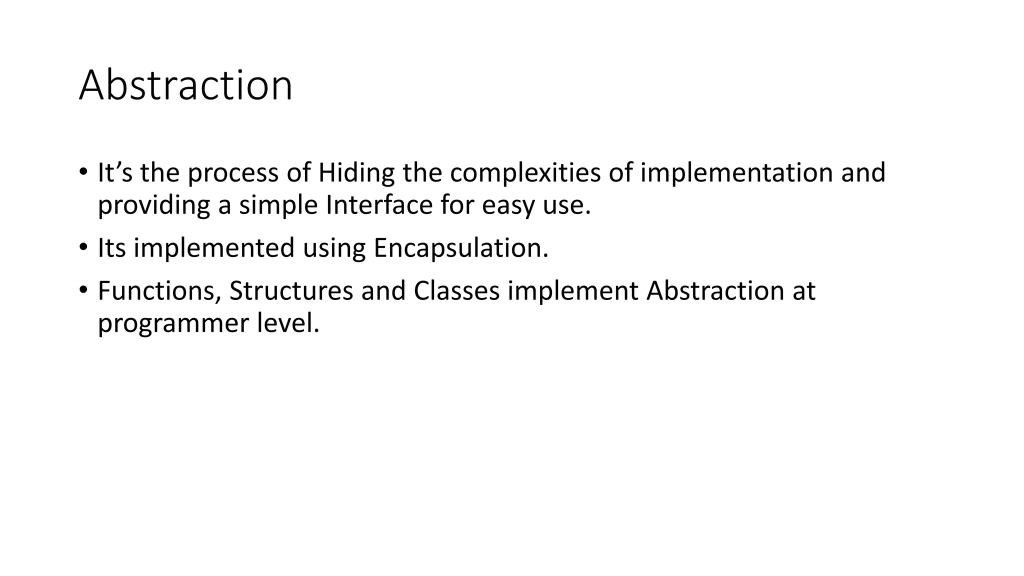 Abstraction
• It’s the process of Hiding the complexities of implementation and
providing a simple Interface for easy use.
• Its implemented using Encapsulation.
• Functions, Structures and Classes implement Abstraction at
programmer level.
 