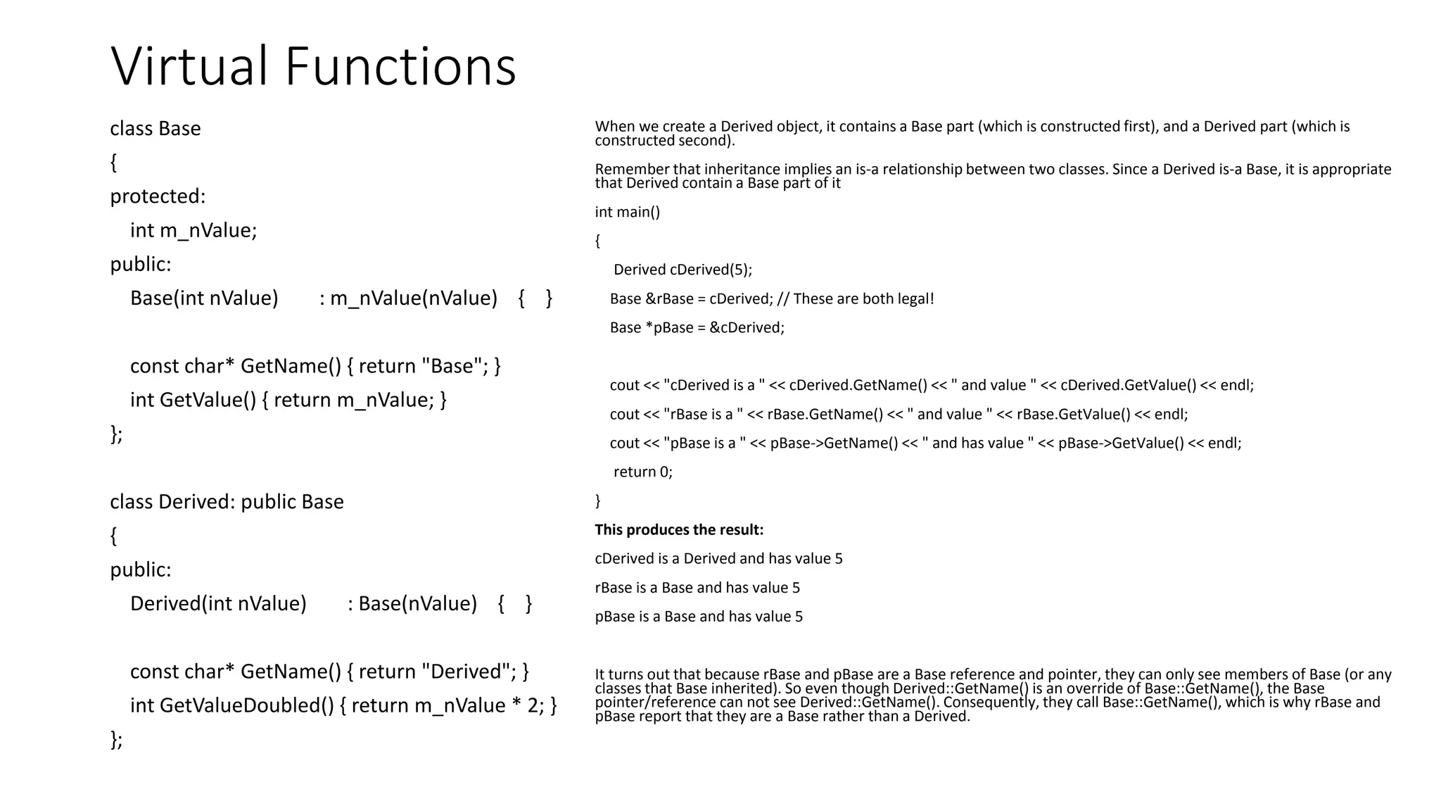 Virtual Functions
class Base
{
protected:
int m_nValue;
public:
Base(int nValue) : m_nValue(nValue) { }
const char* GetName() { return "Base"; }
int GetValue() { return m_nValue; }
};
class Derived: public Base
{
public:
Derived(int nValue) : Base(nValue) { }
const char* GetName() { return "Derived"; }
int GetValueDoubled() { return m_nValue * 2; }
};
When we create a Derived object, it contains a Base part (which is constructed first), and a Derived part (which is
constructed second).
Remember that inheritance implies an is-a relationship between two classes. Since a Derived is-a Base, it is appropriate
that Derived contain a Base part of it
int main()
{
Derived cDerived(5);
Base &rBase = cDerived; // These are both legal!
Base *pBase = &cDerived;
cout << "cDerived is a " << cDerived.GetName() << " and value " << cDerived.GetValue() << endl;
cout << "rBase is a " << rBase.GetName() << " and value " << rBase.GetValue() << endl;
cout << "pBase is a " << pBase->GetName() << " and has value " << pBase->GetValue() << endl;
return 0;
}
This produces the result:
cDerived is a Derived and has value 5
rBase is a Base and has value 5
pBase is a Base and has value 5
It turns out that because rBase and pBase are a Base reference and pointer, they can only see members of Base (or any
classes that Base inherited). So even though Derived::GetName() is an override of Base::GetName(), the Base
pointer/reference can not see Derived::GetName(). Consequently, they call Base::GetName(), which is why rBase and
pBase report that they are a Base rather than a Derived.
 
