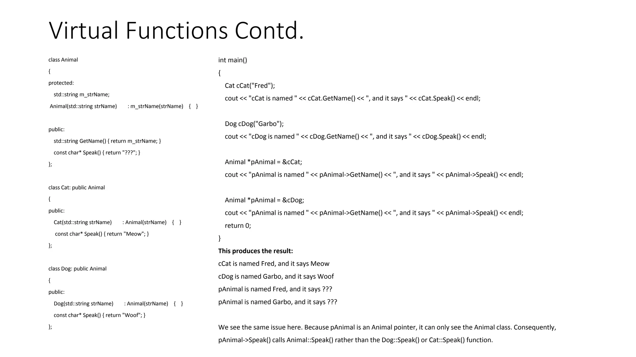 Virtual Functions Contd.
class Animal
{
protected:
std::string m_strName;
Animal(std::string strName) : m_strName(strName) { }
public:
std::string GetName() { return m_strName; }
const char* Speak() { return "???"; }
};
class Cat: public Animal
{
public:
Cat(std::string strName) : Animal(strName) { }
const char* Speak() { return "Meow"; }
};
class Dog: public Animal
{
public:
Dog(std::string strName) : Animal(strName) { }
const char* Speak() { return "Woof"; }
};
int main()
{
Cat cCat("Fred");
cout << "cCat is named " << cCat.GetName() << ", and it says " << cCat.Speak() << endl;
Dog cDog("Garbo");
cout << "cDog is named " << cDog.GetName() << ", and it says " << cDog.Speak() << endl;
Animal *pAnimal = &cCat;
cout << "pAnimal is named " << pAnimal->GetName() << ", and it says " << pAnimal->Speak() << endl;
Animal *pAnimal = &cDog;
cout << "pAnimal is named " << pAnimal->GetName() << ", and it says " << pAnimal->Speak() << endl;
return 0;
}
This produces the result:
cCat is named Fred, and it says Meow
cDog is named Garbo, and it says Woof
pAnimal is named Fred, and it says ???
pAnimal is named Garbo, and it says ???
We see the same issue here. Because pAnimal is an Animal pointer, it can only see the Animal class. Consequently,
pAnimal->Speak() calls Animal::Speak() rather than the Dog::Speak() or Cat::Speak() function.
 