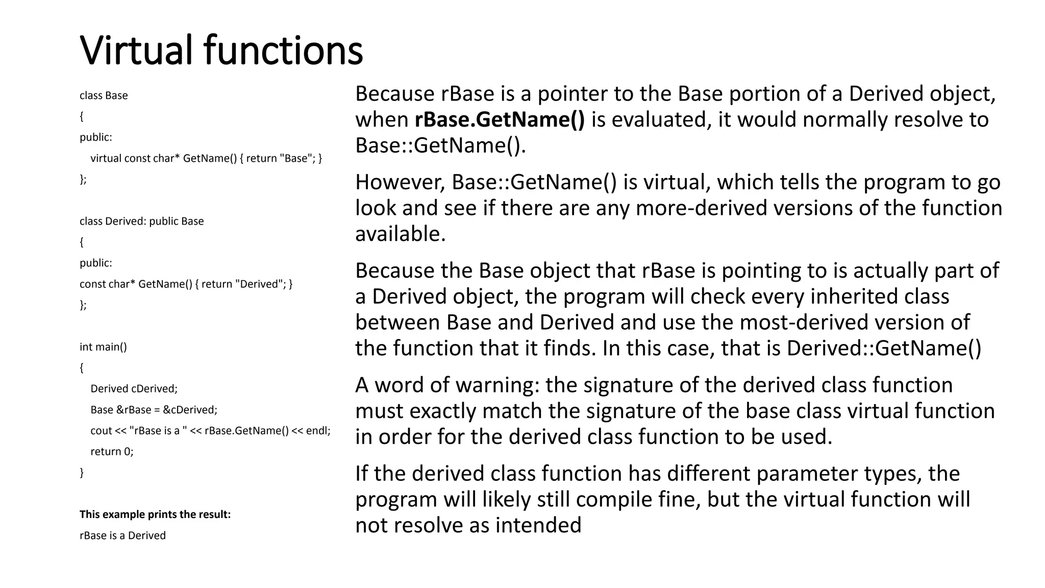 Virtual functions
class Base
{
public:
virtual const char* GetName() { return "Base"; }
};
class Derived: public Base
{
public:
const char* GetName() { return "Derived"; }
};
int main()
{
Derived cDerived;
Base &rBase = &cDerived;
cout << "rBase is a " << rBase.GetName() << endl;
return 0;
}
This example prints the result:
rBase is a Derived
Because rBase is a pointer to the Base portion of a Derived object,
when rBase.GetName() is evaluated, it would normally resolve to
Base::GetName().
However, Base::GetName() is virtual, which tells the program to go
look and see if there are any more-derived versions of the function
available.
Because the Base object that rBase is pointing to is actually part of
a Derived object, the program will check every inherited class
between Base and Derived and use the most-derived version of
the function that it finds. In this case, that is Derived::GetName()
A word of warning: the signature of the derived class function
must exactly match the signature of the base class virtual function
in order for the derived class function to be used.
If the derived class function has different parameter types, the
program will likely still compile fine, but the virtual function will
not resolve as intended
 