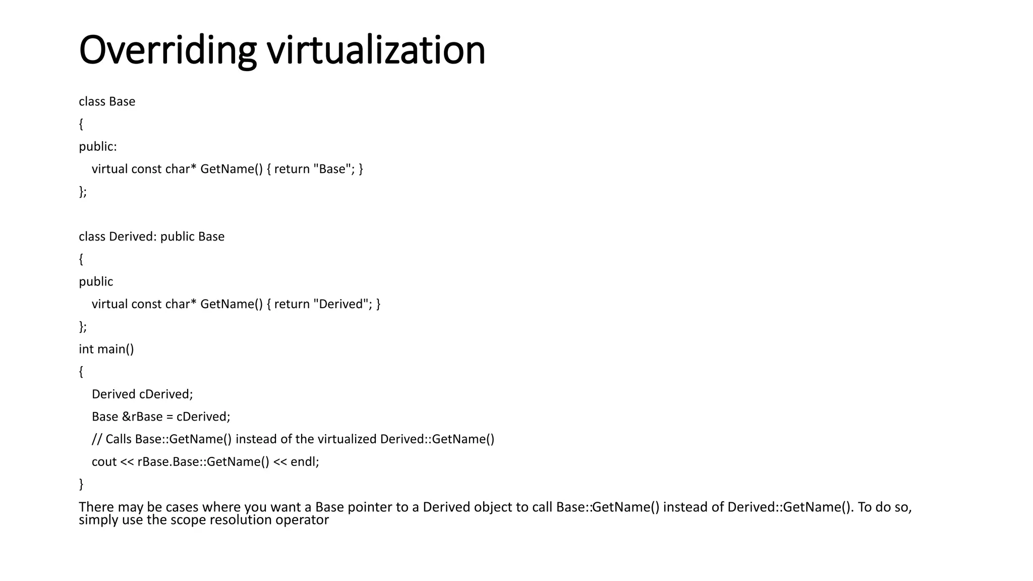 Overriding virtualization
class Base
{
public:
virtual const char* GetName() { return "Base"; }
};
class Derived: public Base
{
public
virtual const char* GetName() { return "Derived"; }
};
int main()
{
Derived cDerived;
Base &rBase = cDerived;
// Calls Base::GetName() instead of the virtualized Derived::GetName()
cout << rBase.Base::GetName() << endl;
}
There may be cases where you want a Base pointer to a Derived object to call Base::GetName() instead of Derived::GetName(). To do so,
simply use the scope resolution operator
 