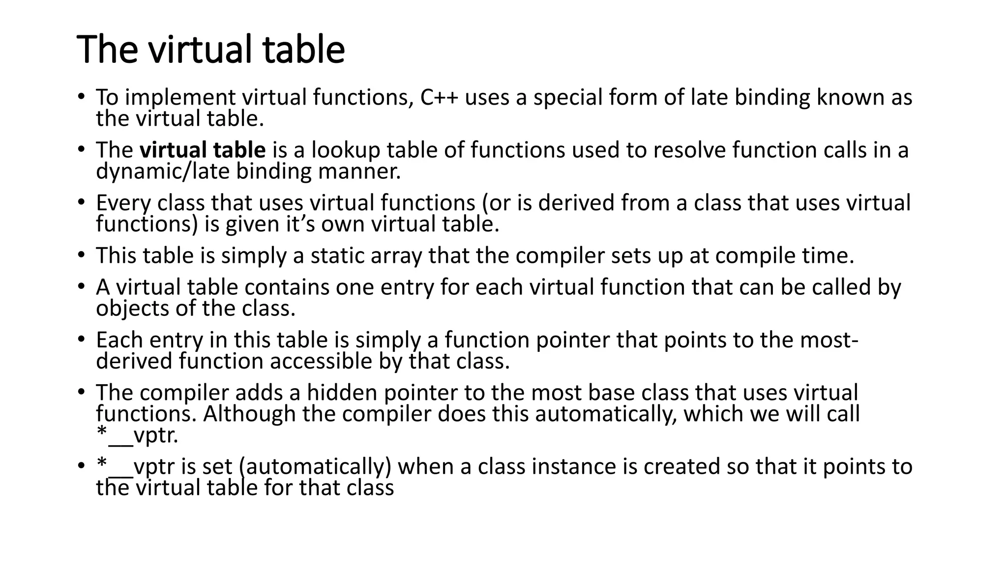 The virtual table
• To implement virtual functions, C++ uses a special form of late binding known as
the virtual table.
• The virtual table is a lookup table of functions used to resolve function calls in a
dynamic/late binding manner.
• Every class that uses virtual functions (or is derived from a class that uses virtual
functions) is given it’s own virtual table.
• This table is simply a static array that the compiler sets up at compile time.
• A virtual table contains one entry for each virtual function that can be called by
objects of the class.
• Each entry in this table is simply a function pointer that points to the most-
derived function accessible by that class.
• The compiler adds a hidden pointer to the most base class that uses virtual
functions. Although the compiler does this automatically, which we will call
*__vptr.
• *__vptr is set (automatically) when a class instance is created so that it points to
the virtual table for that class
 
