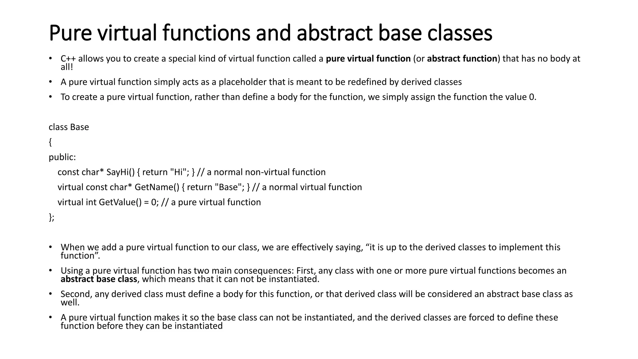 Pure virtual functions and abstract base classes
• C++ allows you to create a special kind of virtual function called a pure virtual function (or abstract function) that has no body at
all!
• A pure virtual function simply acts as a placeholder that is meant to be redefined by derived classes
• To create a pure virtual function, rather than define a body for the function, we simply assign the function the value 0.
class Base
{
public:
const char* SayHi() { return "Hi"; } // a normal non-virtual function
virtual const char* GetName() { return "Base"; } // a normal virtual function
virtual int GetValue() = 0; // a pure virtual function
};
• When we add a pure virtual function to our class, we are effectively saying, “it is up to the derived classes to implement this
function”.
• Using a pure virtual function has two main consequences: First, any class with one or more pure virtual functions becomes an
abstract base class, which means that it can not be instantiated.
• Second, any derived class must define a body for this function, or that derived class will be considered an abstract base class as
well.
• A pure virtual function makes it so the base class can not be instantiated, and the derived classes are forced to define these
function before they can be instantiated
 