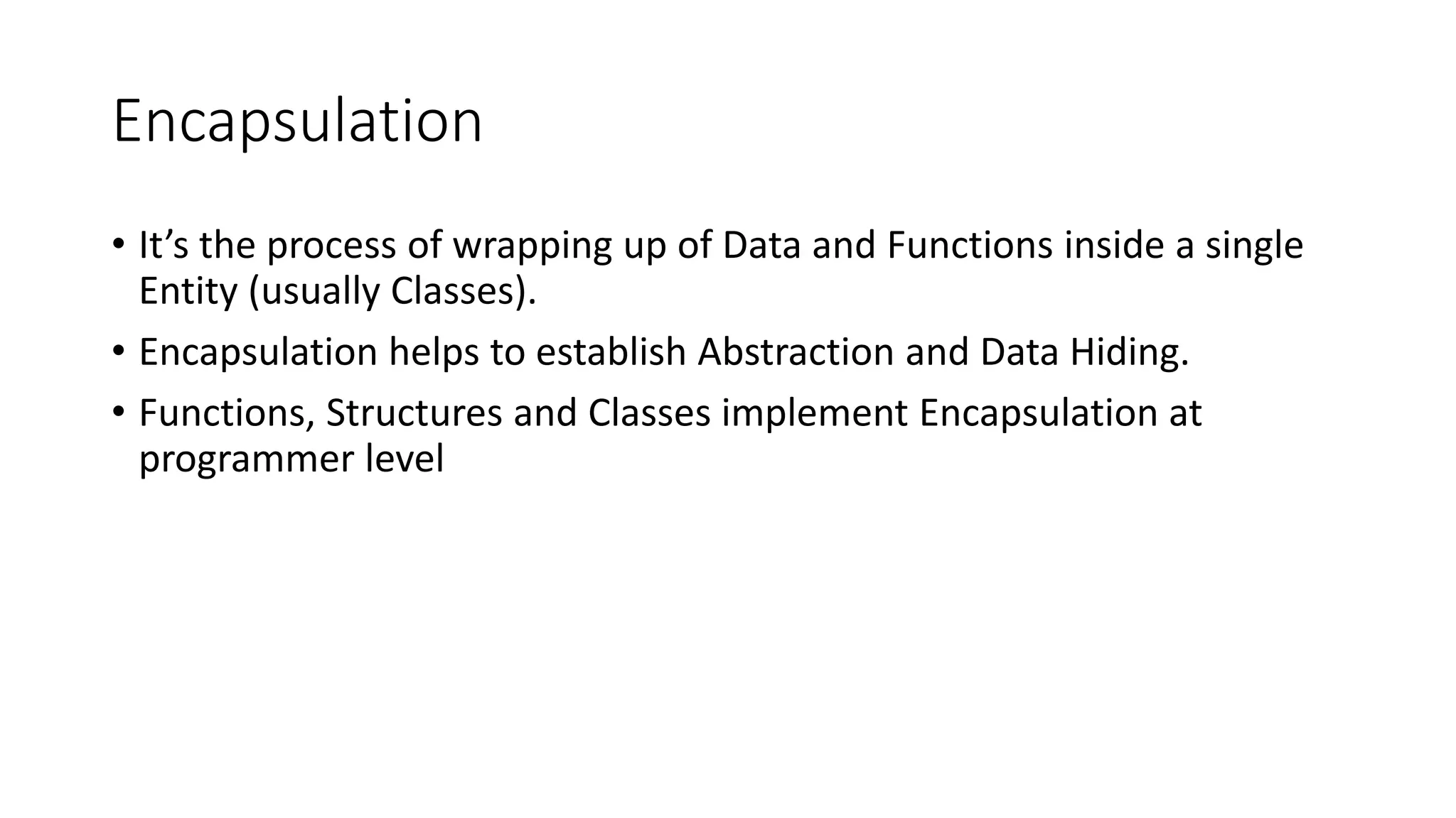Encapsulation
• It’s the process of wrapping up of Data and Functions inside a single
Entity (usually Classes).
• Encapsulation helps to establish Abstraction and Data Hiding.
• Functions, Structures and Classes implement Encapsulation at
programmer level
 