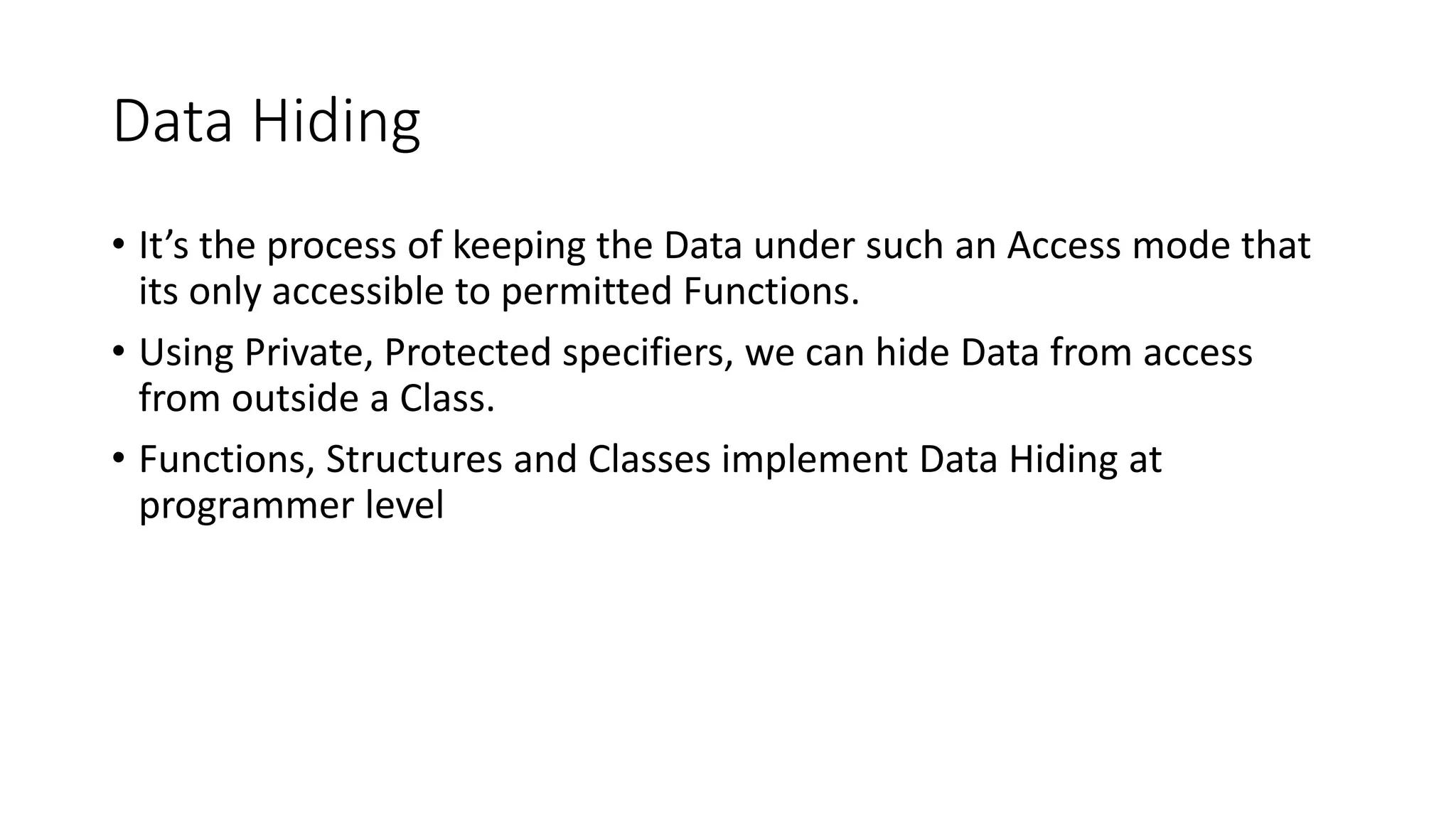 Data Hiding
• It’s the process of keeping the Data under such an Access mode that
its only accessible to permitted Functions.
• Using Private, Protected specifiers, we can hide Data from access
from outside a Class.
• Functions, Structures and Classes implement Data Hiding at
programmer level
 