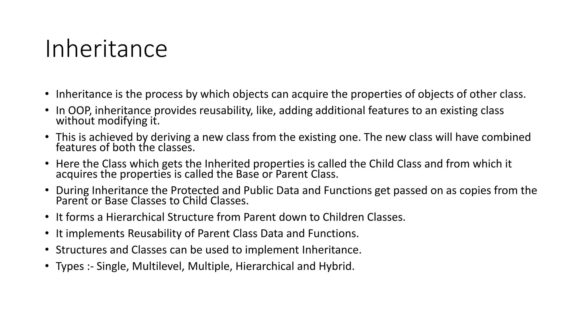 Inheritance
• Inheritance is the process by which objects can acquire the properties of objects of other class.
• In OOP, inheritance provides reusability, like, adding additional features to an existing class
without modifying it.
• This is achieved by deriving a new class from the existing one. The new class will have combined
features of both the classes.
• Here the Class which gets the Inherited properties is called the Child Class and from which it
acquires the properties is called the Base or Parent Class.
• During Inheritance the Protected and Public Data and Functions get passed on as copies from the
Parent or Base Classes to Child Classes.
• It forms a Hierarchical Structure from Parent down to Children Classes.
• It implements Reusability of Parent Class Data and Functions.
• Structures and Classes can be used to implement Inheritance.
• Types :- Single, Multilevel, Multiple, Hierarchical and Hybrid.
 