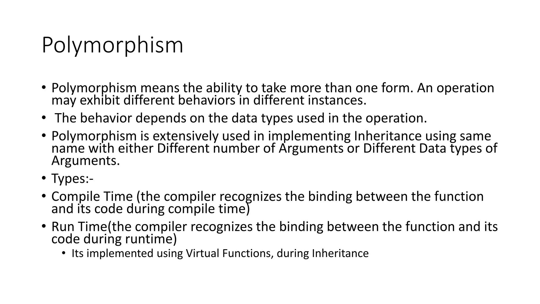 Polymorphism
• Polymorphism means the ability to take more than one form. An operation
may exhibit different behaviors in different instances.
• The behavior depends on the data types used in the operation.
• Polymorphism is extensively used in implementing Inheritance using same
name with either Different number of Arguments or Different Data types of
Arguments.
• Types:-
• Compile Time (the compiler recognizes the binding between the function
and its code during compile time)
• Run Time(the compiler recognizes the binding between the function and its
code during runtime)
• Its implemented using Virtual Functions, during Inheritance
 