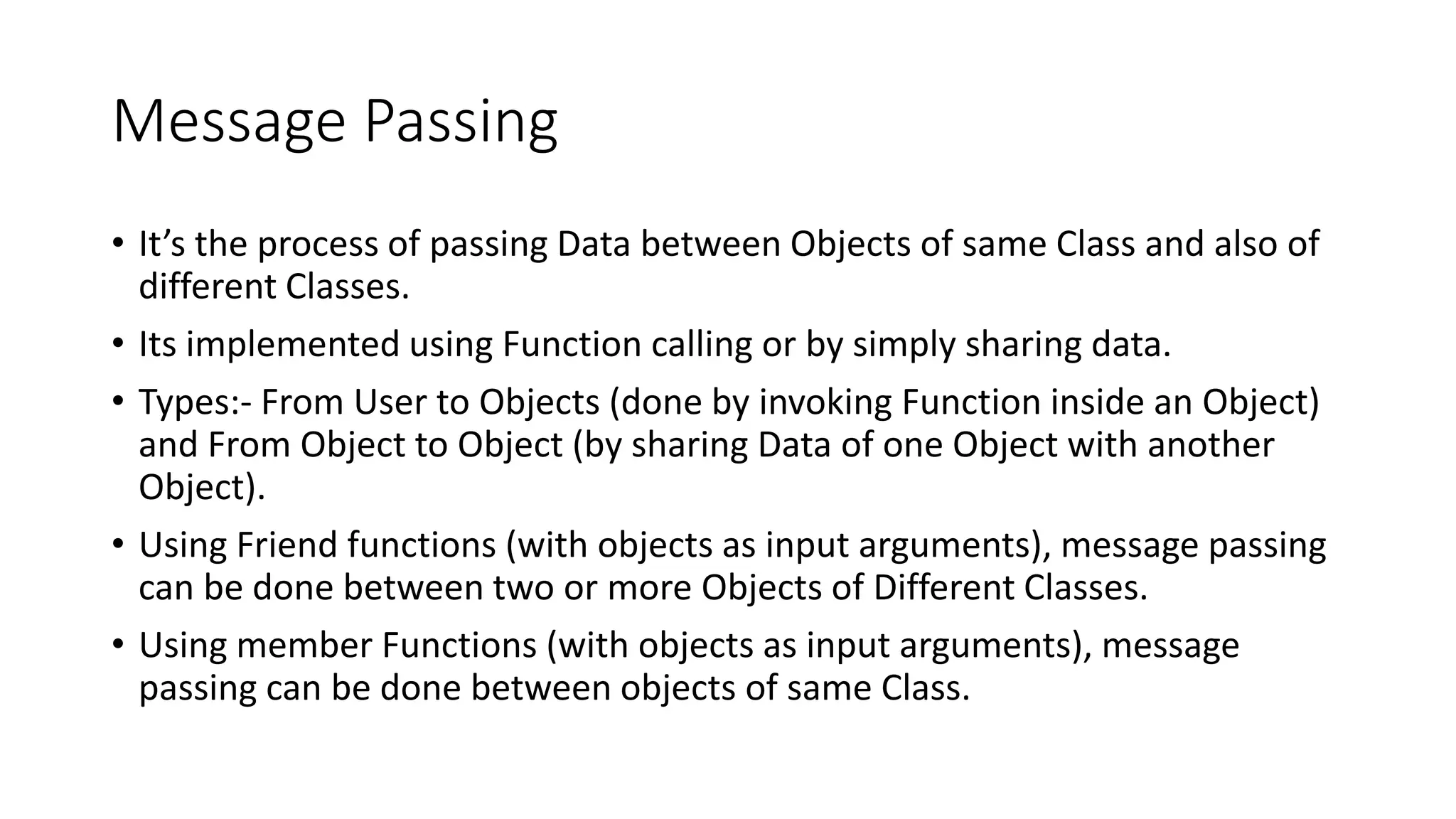 Message Passing
• It’s the process of passing Data between Objects of same Class and also of
different Classes.
• Its implemented using Function calling or by simply sharing data.
• Types:- From User to Objects (done by invoking Function inside an Object)
and From Object to Object (by sharing Data of one Object with another
Object).
• Using Friend functions (with objects as input arguments), message passing
can be done between two or more Objects of Different Classes.
• Using member Functions (with objects as input arguments), message
passing can be done between objects of same Class.
 