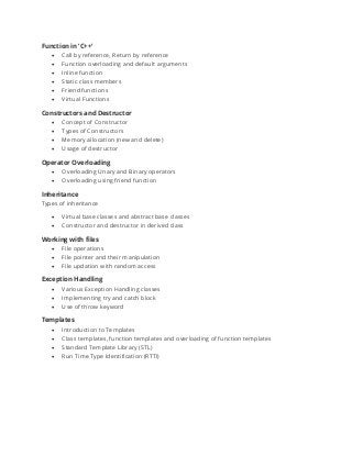 Function in ‘C++’
• Call by reference, Return by reference
• Function overloading and default arguments
• Inline function
• Static class members
• Friend functions
• Virtual Functions
Constructors and Destructor
• Concept of Constructor
• Types of Constructors
• Memory allocation (new and delete)
• Usage of destructor
Operator Overloading
• Overloading Unary and Binary operators
• Overloading using friend function
Inheritance
Types of inheritance
• Virtual base classes and abstract base classes
• Constructor and destructor in derived class
Working with files
• File operations
• File pointer and their manipulation
• File updation with random access
Exception Handling
• Various Exception Handling classes
• Implementing try and catch block
• Use of throw keyword
Templates
• Introduction to Templates
• Class templates, function templates and overloading of function templates
• Standard Template Library (STL)
• Run Time Type Identification (RTTI)
 