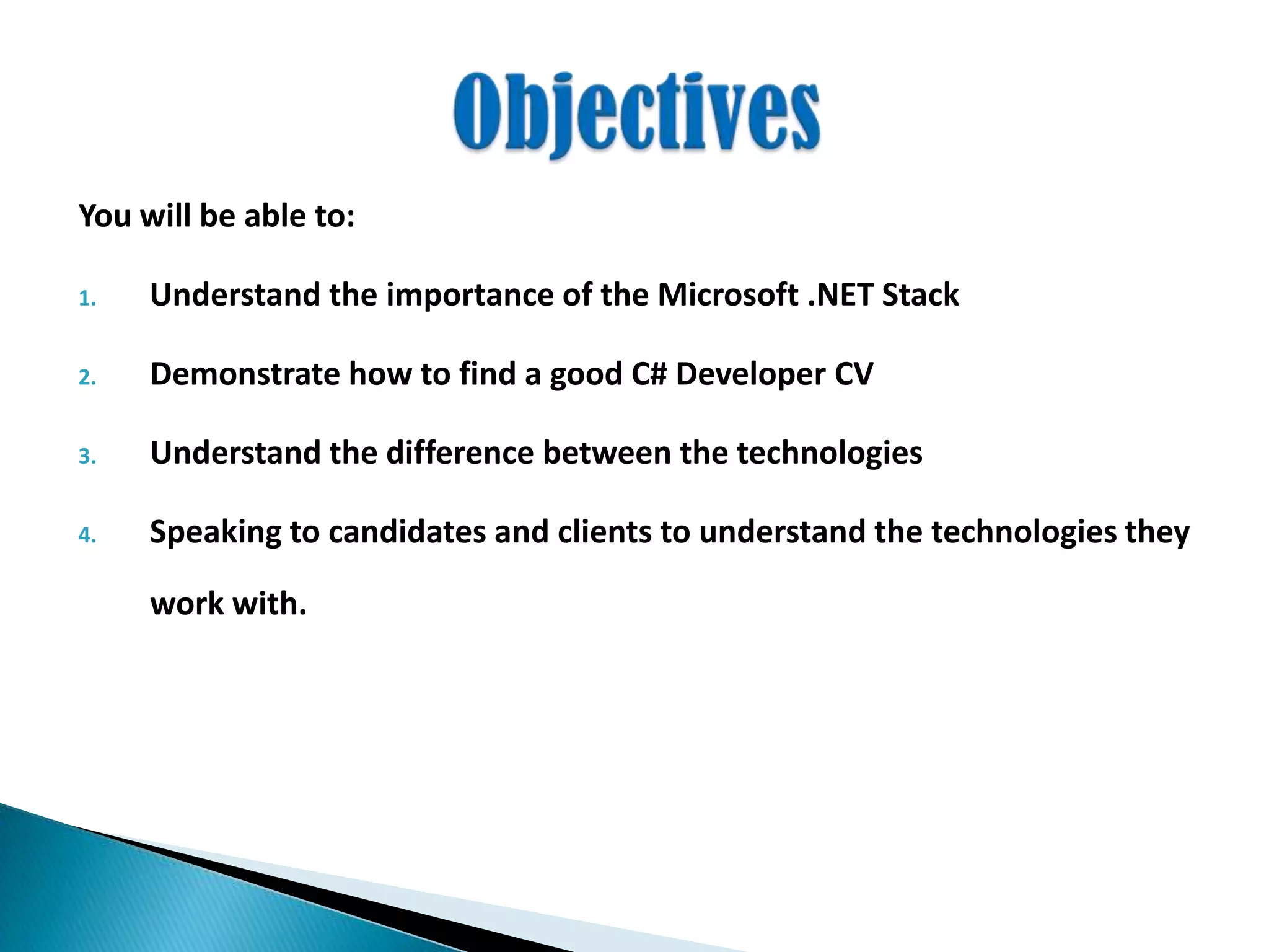 You will be able to:
1. Understand the importance of the Microsoft .NET Stack
2. Demonstrate how to find a good C# Developer CV
3. Understand the difference between the technologies
4. Speaking to candidates and clients to understand the technologies they
work with.
 
