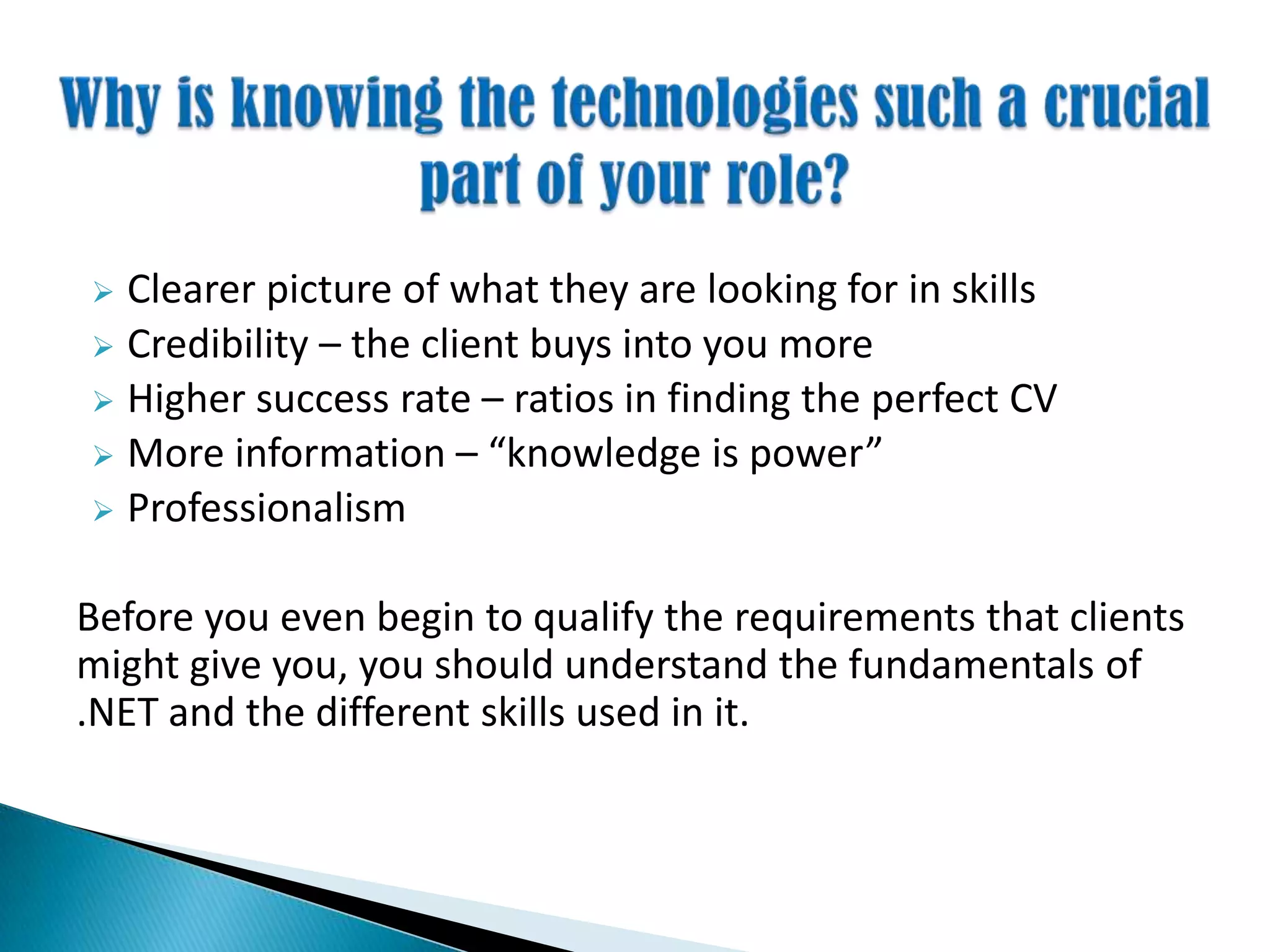  Clearer picture of what they are looking for in skills
 Credibility – the client buys into you more
 Higher success rate – ratios in finding the perfect CV
 More information – “knowledge is power”
 Professionalism
Before you even begin to qualify the requirements that clients
might give you, you should understand the fundamentals of
.NET and the different skills used in it.
 
