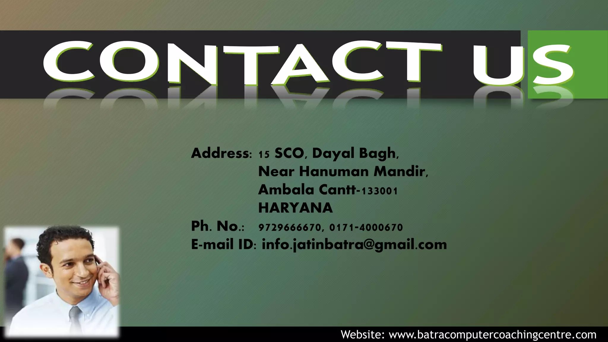 Address: 15 SCO, Dayal Bagh,
Near Hanuman Mandir,
Ambala Cantt-133001
HARYANA
Ph. No.: 9729666670, 0171-4000670
E-mail ID: info.jatinbatra@gmail.com
Website: www.batracomputercoachingcentre.com
 