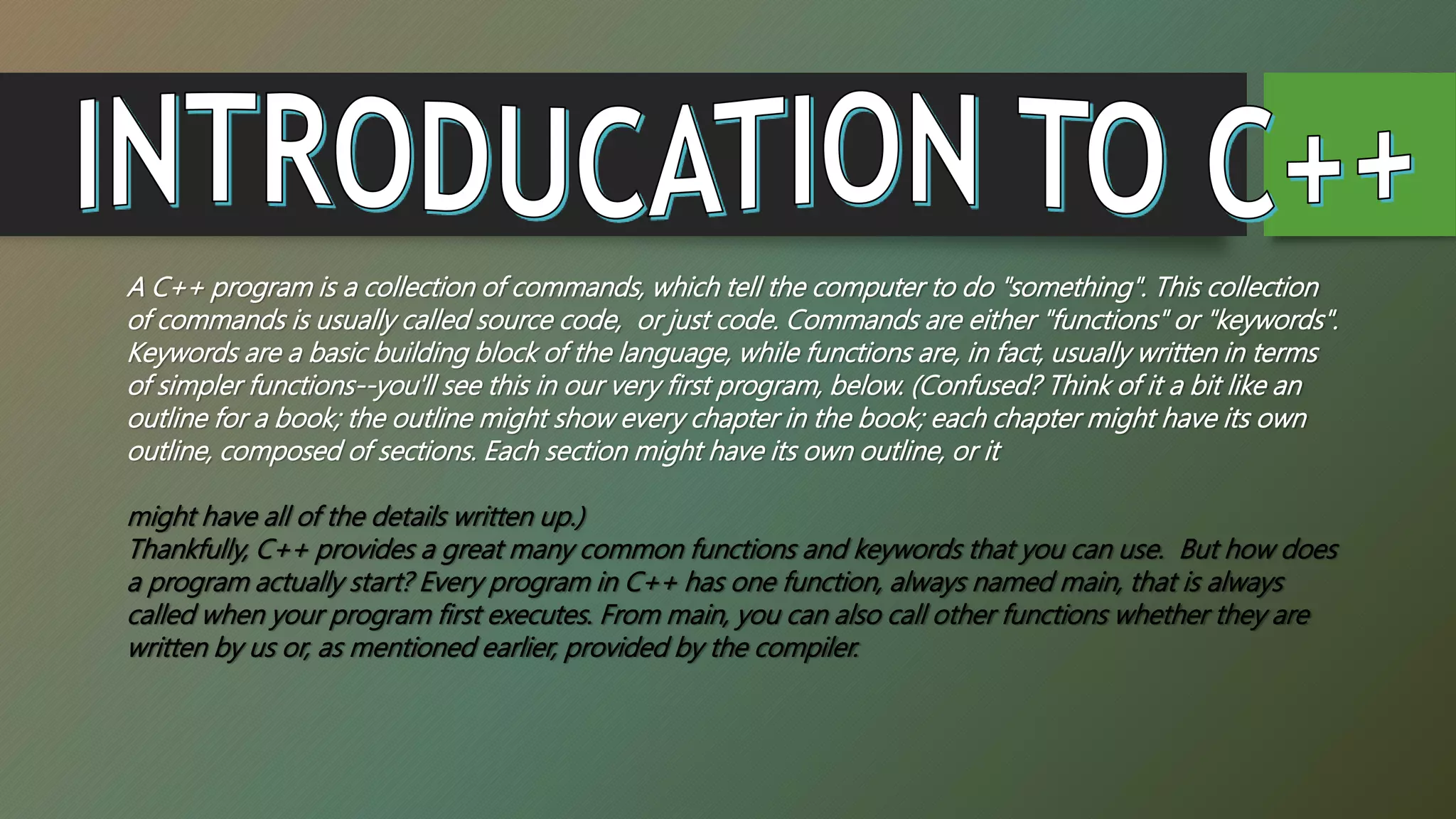 A C++ program is a collection of commands, which tell the computer to do "something". This collection
of commands is usually called source code, or just code. Commands are either "functions" or "keywords".
Keywords are a basic building block of the language, while functions are, in fact, usually written in terms
of simpler functions--you'll see this in our very first program, below. (Confused? Think of it a bit like an
outline for a book; the outline might show every chapter in the book; each chapter might have its own
outline, composed of sections. Each section might have its own outline, or it
might have all of the details written up.)
Thankfully, C++ provides a great many common functions and keywords that you can use. But how does
a program actually start? Every program in C++ has one function, always named main, that is always
called when your program first executes. From main, you can also call other functions whether they are
written by us or, as mentioned earlier, provided by the compiler.
 