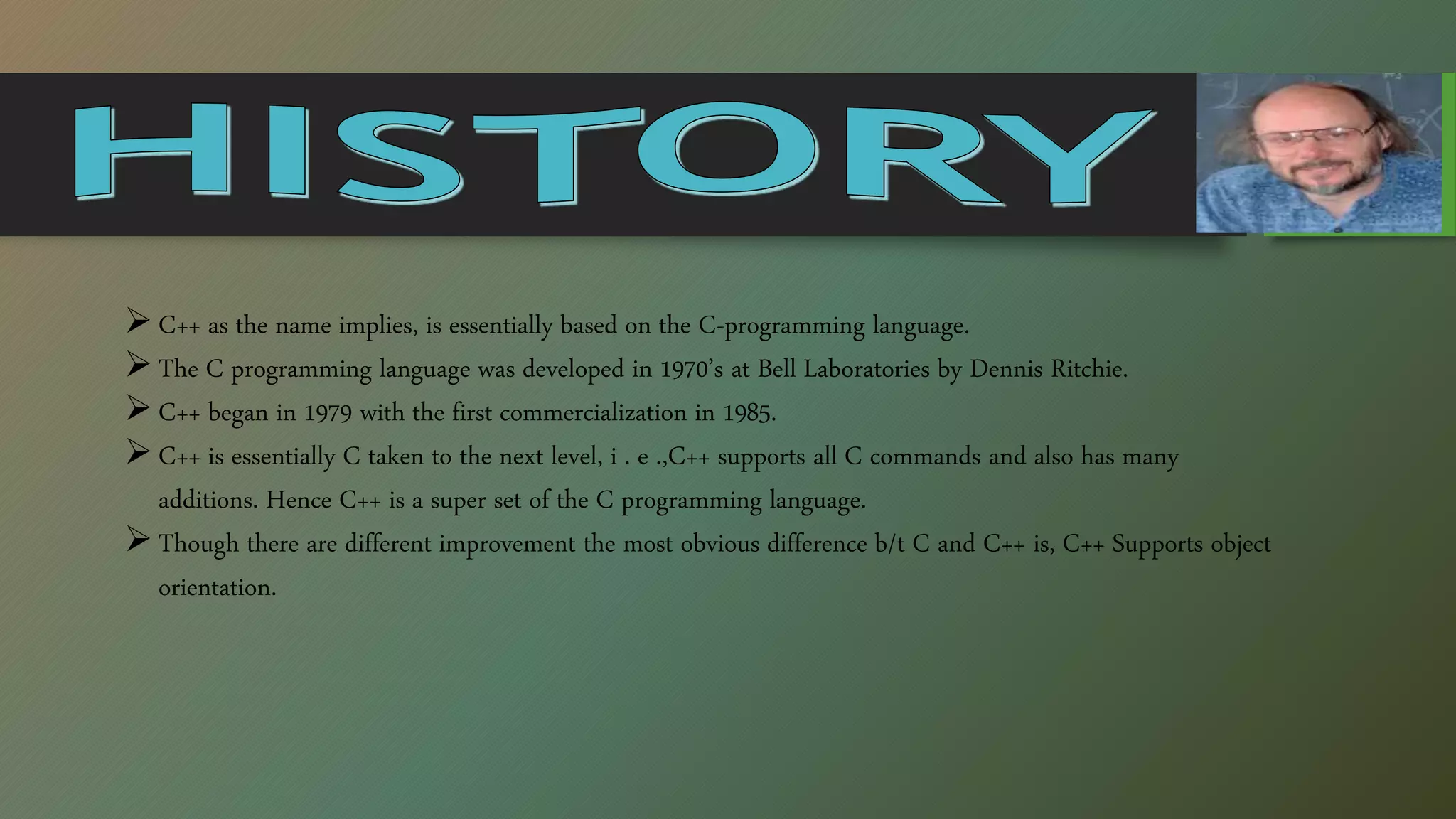 C++ as the name implies, is essentially based on the C-programming language.
The C programming language was developed in 1970’s at Bell Laboratories by Dennis Ritchie.
C++ began in 1979 with the first commercialization in 1985.
C++ is essentially C taken to the next level, i . e .,C++ supports all C commands and also has many
additions. Hence C++ is a super set of the C programming language.
Though there are different improvement the most obvious difference b/t C and C++ is, C++ Supports object
orientation.
 