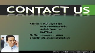 Address: 15 SCO, Dayal Bagh,
Near Hanuman Mandir,
Ambala Cantt-133001
HARYANA
Ph. No.: 9729666670, 0171-4000670
E-mail ID: info.jatinbatra@gmail.com
Website: www.batracomputercoachingcentre.com
 