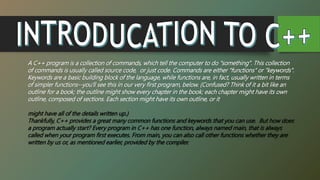A C++ program is a collection of commands, which tell the computer to do "something". This collection
of commands is usually called source code, or just code. Commands are either "functions" or "keywords".
Keywords are a basic building block of the language, while functions are, in fact, usually written in terms
of simpler functions--you'll see this in our very first program, below. (Confused? Think of it a bit like an
outline for a book; the outline might show every chapter in the book; each chapter might have its own
outline, composed of sections. Each section might have its own outline, or it
might have all of the details written up.)
Thankfully, C++ provides a great many common functions and keywords that you can use. But how does
a program actually start? Every program in C++ has one function, always named main, that is always
called when your program first executes. From main, you can also call other functions whether they are
written by us or, as mentioned earlier, provided by the compiler.
 