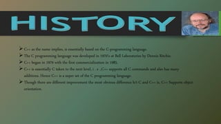 C++ as the name implies, is essentially based on the C-programming language.
The C programming language was developed in 1970’s at Bell Laboratories by Dennis Ritchie.
C++ began in 1979 with the first commercialization in 1985.
C++ is essentially C taken to the next level, i . e .,C++ supports all C commands and also has many
additions. Hence C++ is a super set of the C programming language.
Though there are different improvement the most obvious difference b/t C and C++ is, C++ Supports object
orientation.
 
