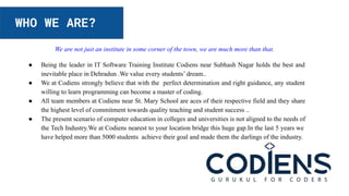 WHO WE ARE?
We are not just an institute in some corner of the town, we are much more than that.
● Being the leader in IT Software Training Institute Codiens near Subhash Nagar holds the best and
inevitable place in Dehradun .We value every students’ dream..
● We at Codiens strongly believe that with the perfect determination and right guidance, any student
willing to learn programming can become a master of coding.
● All team members at Codiens near St. Mary School are aces of their respective field and they share
the highest level of commitment towards quality teaching and student success ..
● The present scenario of computer education in colleges and universities is not aligned to the needs of
the Tech Industry.We at Codiens nearest to your location bridge this huge gap.In the last 5 years we
have helped more than 5000 students achieve their goal and made them the darlings of the industry.
 