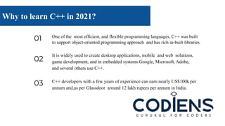 01 One of the most efficient, and flexible programming languages, C++ was built
to support object-oriented programming approach and has rich in-built libraries.
02
It is widely used to create desktop applications, mobile and web solutions,
game development, and in embedded systems.Google, Microsoft, Adobe,
and several others use C++.
03 C++ developers with a few years of experience can earn nearly US$100k per
annum and,as per Glassdoor around 12 lakh rupees per annum in India.
Why to learn C++ in 2021?
 