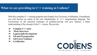 What we are providing in C++ training at Codiens?
With this complete C++ training program near Graphic Era University in Dehradun, Uttarakhand,
you will become an expert in the core fundamentals of C++ programming language. The
involvement of the practical technique of problem-solving will give learners a better
understanding of the concept of the C++ course. We provide:
➢ Complete C++ notes
➢ Mock Interviews
➢ Logical skills Development
➢ GD and PI preparation
➢ Job/Career Guidance
➢ Certification
 