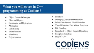 What you will cover in C++
programming at Codiens?
Lorem Ipsum Lorem Ipsum
● Object Oriented Concepts
● Class and Objects
● Constructor and Destructors
● Abstraction
● Data Hiding
● Encapsulations
● Inheritance
● Polymorphism
● Interfaces
● Managing Console I/O Operations
● Inline Function and Friend Function
● Virtual Function, Pure Virtual Functions
● File Handling
● Procedural vs Object Oriented Paradigm
● Exception Handling
● Project - C++
 