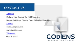 CONTACT US
Address:
Codiens, Near Graphic Era Hill University,
Bharuwala Colony, Clement Town, Dehradun, Uttarakhand.
E-mail:
codiens2@gmail.com
sayhi@codiens.com
Telephone:
095578 42432
 