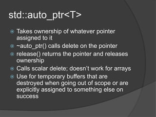 std::auto_ptr<T>
 Takes ownership of whatever pointer
assigned to it
 ~auto_ptr() calls delete on the pointer
 release() returns the pointer and releases
ownership
 Calls scalar delete; doesn’t work for arrays
 Use for temporary buffers that are
destroyed when going out of scope or are
explicitly assigned to something else on
success
 