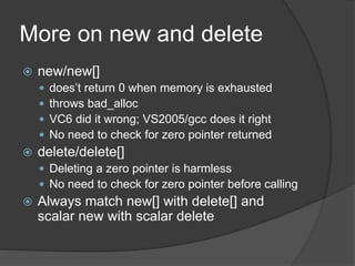 More on new and delete
 new/new[]
 does’t return 0 when memory is exhausted
 throws bad_alloc
 VC6 did it wrong; VS2005/gcc does it right
 No need to check for zero pointer returned
 delete/delete[]
 Deleting a zero pointer is harmless
 No need to check for zero pointer before calling
 Always match new[] with delete[] and
scalar new with scalar delete
 