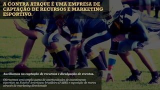 A CONTRA ATAQUE É UMA EMPRESA DE
CAPTAÇÃO DE RECURSOS E MARKETING
ESPORTIVO.




Auxiliamos na captação de recursos e divulgação de eventos.

Oferecemos uma ampla gama de oportunidades de investimento
esportivo no Futebol Americano brasileiro (FABR) e exposição de marca
através de marketing direcionado
 