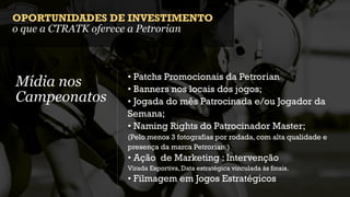 OPORTUNIDADES DE INVESTIMENTO
o que a CTRATK oferece a Petrorian



                   • Patchs Promocionais da Petrorian
Mídia nos          • Banners nos locais dos jogos;
Campeonatos        • Jogada do mês Patrocinada e/ou Jogador da
                   Semana;
                   • Naming Rights do Patrocinador Master;
                   (Pelo menos 3 fotografias por rodada, com alta qualidade e
                   presença da marca Petrorian.)
                   • Ação de Marketing : Intervenção
                   Virada Esportiva, Data estratégica vinculada às finais.
                   • Filmagem em Jogos Estratégicos
 
