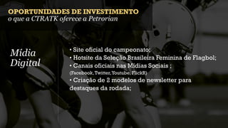 OPORTUNIDADES DE INVESTIMENTO
o que a CTRATK oferece a Petrorian



               • Site oficial do campeonato;
Mídia          • Hotsite da Seleção Brasileira Feminina de Flagbol;
Digital        • Canais oficiais nas Mídias Sociais ;
               (Facebook, Twitter, Youtube, FlickR)
               • Criação de 2 modelos de newsletter para
               destaques da rodada;
 
