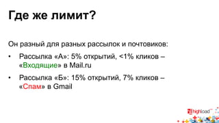 Где же лимит? 
Он разный для разных рассылок и почтовиков: 
• Рассылка «А»: 5% открытий, <1% кликов – 
«Входящие» в Mail.ru 
• Рассылка «Б»: 15% открытий, 7% кликов – 
«Спам» в Gmail 
 