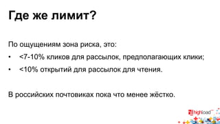 Где же лимит? 
По ощущениям зона риска, это: 
• <7-10% кликов для рассылок, предполагающих клики; 
• <10% открытий для рассылок для чтения. 
В российских почтовиках пока что менее жёстко. 
 